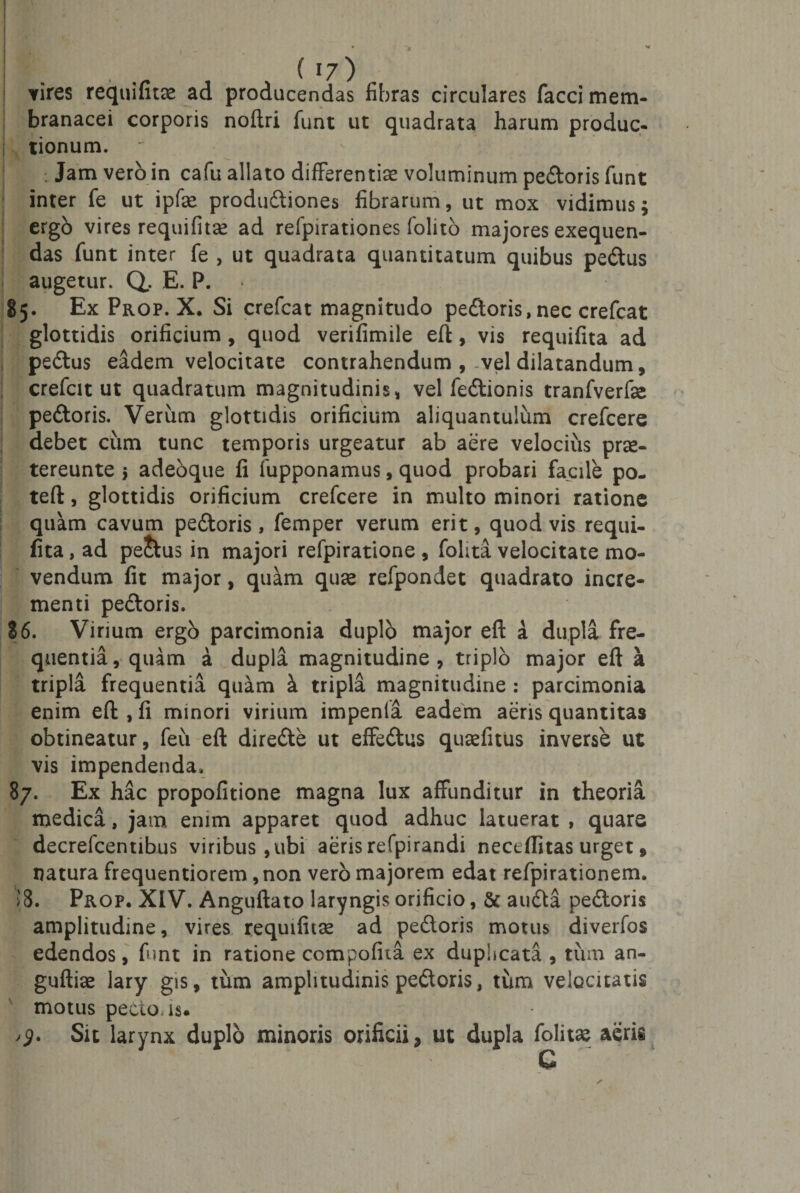 \ / J vires requifitae ad producendas fibras circulares facci mem¬ branacei corporis noftri funt ut quadrata harum produc- j tionum. . Jam vero in cafu allato differentiae voluminum pedoris funt inter fe ut ipfae produdiones fibrarum, ut mox vidimus; ergb vires requifitae ad refpirationes folito majores exequen- das funt inter fe , ut quadrata quantitatum quibus pedus augetur. Q, E. P. 85. Ex Prop. X. Si crefcat magnitudo pedoris,nec crefcat glottidis orificium, quod verifimile eft, vis requifita ad pedus eadem velocitate contrahendum , vel dilatandum, crefcit ut quadratum magnitudinis, vel fedionis tranfverfse pedoris. Verum glottidis orificium aliquantulum crefcere debet cum tunc temporis urgeatur ab aere velocius pras- tereunte 5 adeoque fi fupponamus, quod probari facile po- teft, glottidis orificium crefcere in multo minori ratione quam cavum pedoris, femper verum erit, quod vis requi¬ fita , ad pe&amp;us in majori refpiratione , folita velocitate mo¬ vendum fit major, quam quse refpondet quadrato incre¬ menti pedoris. 86. Virium ergo parcimonia duplo major eft a dupla fre¬ quentia, quam a dupla magnitudine, triplo major eft a tripla frequentia quam i tripla magnitudine : parcimonia enim eft , fi minori virium impenla eadem aeris quantitas obtineatur, feu eft direde ut effedus qusefitus inverse ut vis impendenda, 87. Ex hac propofitione magna lux affunditur in theoria medica, jam enim apparet quod adhuc latuerat , quare decrefcentibus viribus ,ubi aeris refpirandi neceflitas urget, natura frequentiorem, non vero majorem edat refpirationem. S8. Prop. XIV. Anguftato laryngis orificio, &amp; auda pedoris amplitudine, vires requifitse ad pedoris motus diverfos edendos, funt in ratione compofita ex duphcata , tum an- guftise lary gis, tum amplitudinis pedoris, tum velocitatis motus pecto, is. &gt;5. Sit larynx duplo minoris orificii, ut dupla folitae aeris