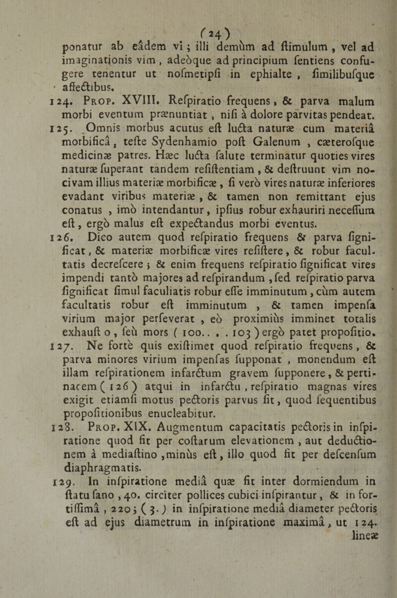 /M) ponatur ab eadem vi; illi demum ad ftimulum , vel ad imaginationis vim, adebque ad principium fentiens confu¬ gere tenentur ut nofmetipfi in ephialte , fimilibufque ' affeCtibus* 124. Prop- XVIII. Refpiratio frequens, &amp; parva malum morbi eventum pronuntiat, nifi a dolore parvitas pendeat. 125. Omnis morbus acutus eft luCta naturo cum materia morbifica, tefte Sydenhamio poft Galenum , coterofque medicinae patres. Hoc luCta falute terminatur quoties vires naturo fuperant tandem refiftentiam , &amp; deftruunt vim no¬ civam illius materio morbifico , li vero vires naturo inferiores evadant viribus materio , &amp; tamen non remittant ejus conatus &gt; imo intendantur, ipfius robur exhauriri neceflum eft, ergo malus eft expeCtandus morbi eventus. 126. Dico autem quod refpiratio frequens &amp; parva figni¬ ficat , 8t materio morbifico vires refiftere, &amp; robur facul¬ tatis decrefcere &gt; &amp; enim frequens refpiratio fignificat vires impendi tanto majores ad refpirandum ,fed refpiratio parva fignificat fimul faculiatis robur efle imminutum , cum autem facultatis robur eft imminutum , &amp; tamen impenfa virium major perfeverat , eb proximius imminet totalis exhauft o , leu mors ( 100.. . . 103 )ergo patet propofitio. I 27. Ne forte quis exiftimet quod refpiratio frequens, &amp; parva minores virium impenfas fupponat , monendum eft illam refpirationem infarCtum gravem fupponere , &amp; perti¬ nacem (126) atqui in infarCtu , refpiratio magnas vires exigit etiamfi motus peCtoris parvus fit, quod fequentibus propofitionibus enucleabitur. 128. Prop. XIX. Augmentum capacitatis peCtoris in infpi- ratione quod fit per codarum elevationem , aut deductio¬ nem a mediaftino ,minus eft, illo quod fit per defcenfum diaphragmatis. 129. In infpiratione media quo fit inter dormiendum in ftatu fano , 40. circiter pollices cubici infpirantur, &amp; in for- tiflima , 220; ( 3.J in infpiratione media diameter pedtoris eft ad ejus diametrum in infpiratione maxima, ut 124. lineae