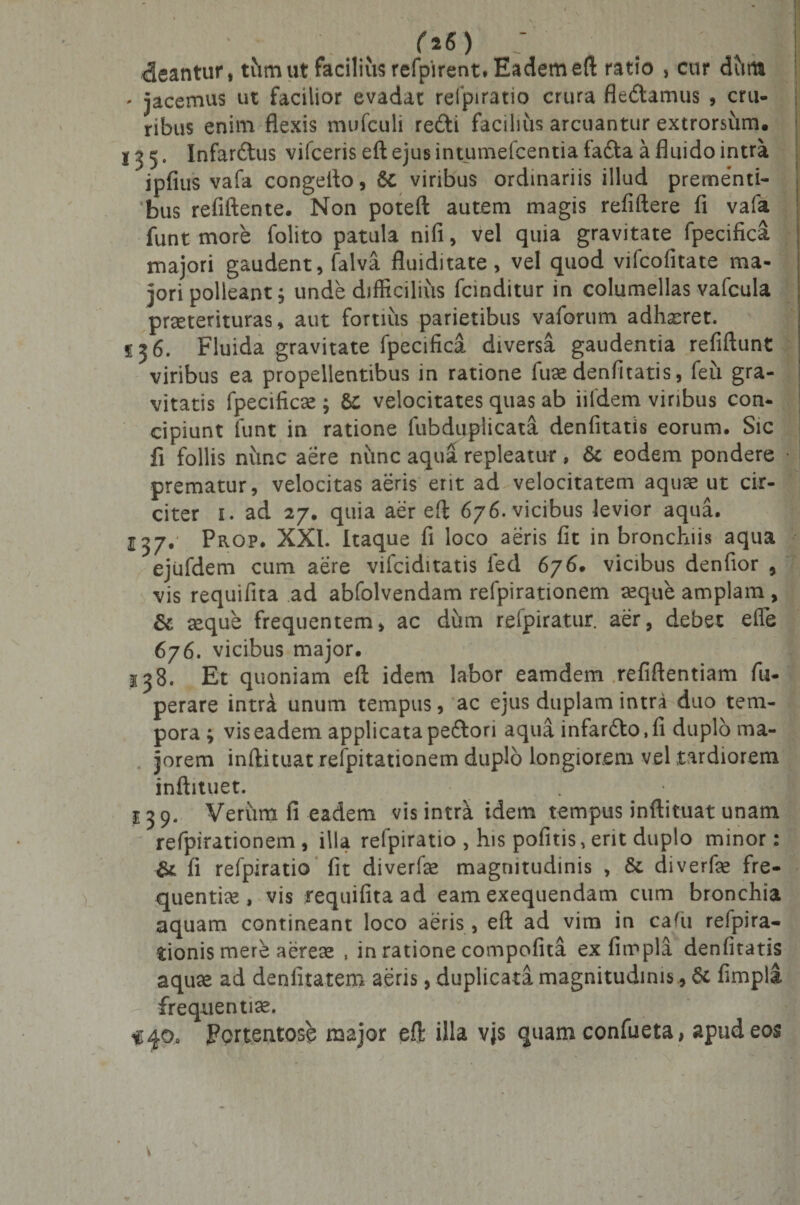 r*«) ; . ' M &lt;3eantur, tum ut facilius refpirent. Eadem eft ratio , cur dtitu , jacemus ut facilior evadat refpiratio crura fle&lt;5tamus , cru¬ ribus enim flexis mufculi refti facilius arcuantur extrorsum. 135. Infarctus vifceris eft ejus intumefcentia fadta a fluido intra jpfius vafa congefto, &amp; viribus ordinariis illud prementi¬ bus refiftente. Non poteft autem magis refiftere fi vafa funt more folito patula nifi, vel quia gravitate fpecifica majori gaudent, falva fluiditate , vel quod vifcofitate ma¬ jori polleant; unde difficilius fcinditur in columellas vafcula praeterituras, aut fortius parietibus vaforum adffieret. f 56. Fluida gravitate fpecifica diversa gaudentia refiftunt viribus ea propellentibus in ratione fuse denfitatis, feii gra¬ vitatis fpecificse ; &amp; velocitates quas ab iildem viribus con¬ cipiunt funt in ratione fubduplicata denfitatis eorum. Sic fi follis nunc aere nunc aqua repleatur, &amp; eodem pondere prematur, velocitas aeris erit ad velocitatem aquae ut cir¬ citer 1. ad 27. quia aer eft 676. vicibus levior aqua. 137. Prop. XXI. Itaque fi loco aeris fit in bronchiis aqua ejufdem cum aere vifciditatis fed 676. vicibus denfior , vis requifita ad abfolvendam refpirationem aeque amplam , &amp; seque frequentem, ac dum refpiratur. aer, debet effe 676. vicibus major. 138. Et quoniam eft idem labor eamdem refiftentiam fu- perare intra unum tempus, ac ejus duplam intra duo tem¬ pora ; vis eadem applicata pefton aqua infardto.fi duplo ma¬ jorem inftituat refpitationem duplo longiorem vel tardiorem inftituet. 13 9. Verum fi eadem vis intra idem tempus inftituat unam refpirationem , illa refpiratio , his pofitis, erit duplo minor: &amp; fi refpiratio fit diverfe magnitudinis , 8t diverfie fre¬ quentia , vis requifita ad eam exequendam cum bronchia aquam contineant loco aeris, eft ad vim in cafu refpira- tionis mere aereee , in ratione compofita ex fimpla denfitatis aquae ad denfitatem aeris, duplicata magnitudinis, &amp; fimpla - frequentiae. &lt;40, Portentose major eft illa vjs quam confueta, apud eos *