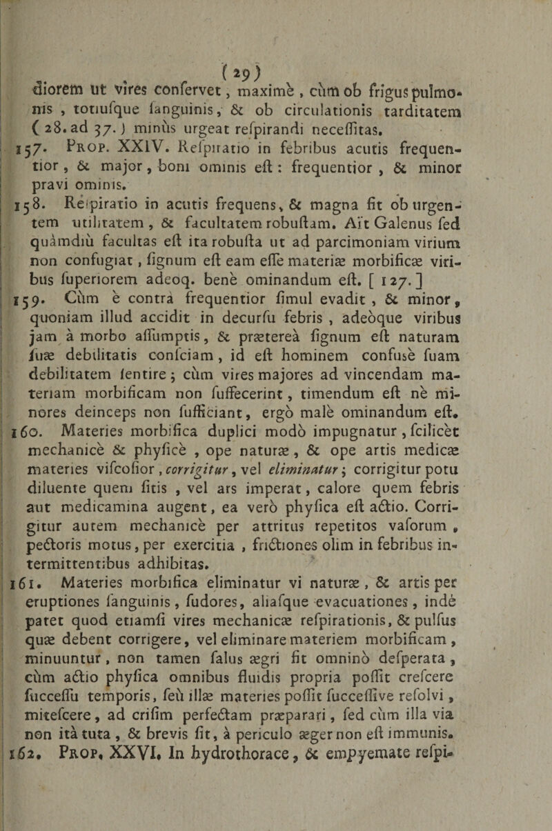 ( *9 ) diorem ut vires confervet, maxime , cumob frigus pulmo¬ nis , totiulque Ianguinis, &amp; ob circulationis tarditatem ( 28. ad 37. j minus urgeat refpirandi neceffitas. 257- Prop. XXIV. Reipiratio in febribus acutis frequen- tior, &amp;. major, boni ominis eft : frequentior , &amp; minor pravi ominis. 158. Reipiratio in acutis frequens* &amp; magna fit ob urgen¬ tem utilitatem, &amp; facultatem robuftam. Ait Galenus fed quamdiii facultas eft ita robufta ut ad parcimoniam virium ! non confugiat, fignum eft eam efte materia morbificae viri- : bus fuperiorem adeoq. bene ominandum eft. [ 127.] 159. Cum e contr^ frequentior fimul evadit, 6c minor, quoniam illud accidit in decurfu febris , adeoque viribus jam a morbo afiumptis, &amp; prsterea fignum eft naturam Iu ce debilitatis conlciam, id eft hominem confuse fuam debilitatem /entire; cum vires majores ad vincendam ma¬ teriam morbificam non fuffecerint, timendum eft ne mi¬ nores deinceps non fufficiant, ergo male ominandum eft* 160. Materies morbifica duplici modo impugnatur , fcilicet mechanice &amp;c phyfice , ope naturae , &amp; ope artis medicae materies vifcofior , corrigitur, vel eliminatur ^ corrigitur potu diluente quem fitis , vel ars imperat, calore quem febris aut medicamina augent, ea vero phyfica eft a6tio. Corri¬ gitur aurem mechanice per attritus repetitos vaforum * pe&amp;oris motus, per exercitia , frictiones olim in febribus in¬ termittentibus adhibitas. 161 • Materies morbifica eliminatur vi naturas, &amp; artis per eruptiones ianguinis, fudores, aliafque evacuationes, inde patet quod etiamfi vires mechanicae refpirationis, &amp; pulfus quae debent corrigere, vel eliminare materiem morbificam, minuuntur, non tamen falus aegri fit omnino defperata, cum adtio phyfica omnibus fluidis propria pofiit crefcere fucceflu temporis, fed illae materies pofiit fucceflive refolvi, mitefcere, ad crifim perfedtam praeparari, fed cum illa via non ita tuta , &amp; brevis fit, a periculo aeger non eft immunis* 162* Prqp, XXVI, In hydrothorace, &amp; empyemate relpi-