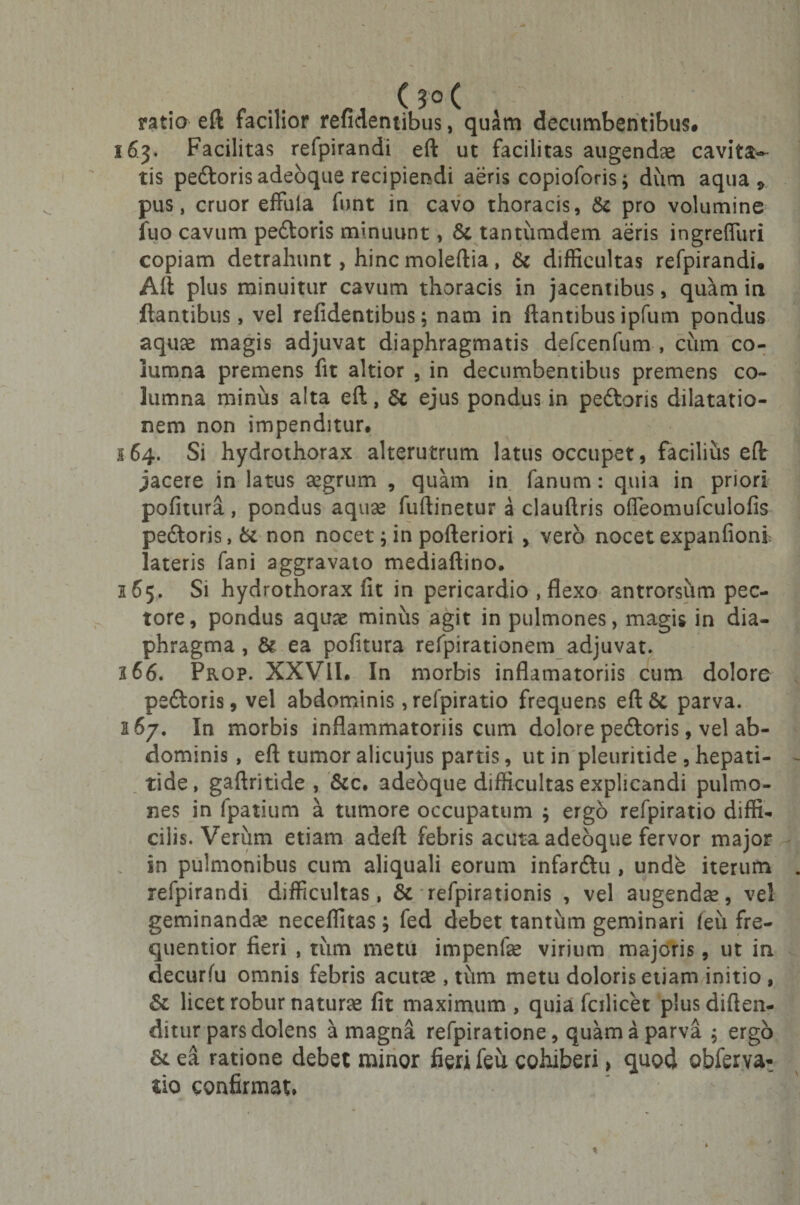 ( JO ( ratio eft facilior reficientibus, quam decumbentibus# 163. Facilitas refpirandi eft ut facilitas augendae cavita¬ tis pedoris adeoque recipiendi aeris copioforis; dum aqua 9 pus, eruor effula funt in cavo thoracis, &amp; pro volumine fuo cavum pedoris minuunt, &amp; tantumdem aeris ingrefluri copiam detrahunt, hinc moleftia, &amp; difficultas refpirandi. Aft plus minuitur cavum thoracis in jacentibus, quam in flantibus, vel relidentibus; nam in flantibus ipfum pondus aquae magis adjuvat diaphragmatis defcenfum , cum co¬ lumna premens fit altior , in decumbentibus premens co¬ lumna minus alta eft, $c ejus pondus in pedoris dilatatio¬ nem non impenditur. 164. Si hydrothorax alterutrum latus occupet, facilius eft jacere in latus aegrum , quam in fanum: quia in priori pofitura, pondus aquae fuftinetur a clauftris ofleomufculofis pedoris, &amp; non nocet; in pofteriori , vero nocet expanfioni lateris fani aggravato mediaftino. 165. Si hydrothorax fit in pericardio , flexo antrorsum pec¬ tore, pondus aquae minus agit in pulmones, magis in dia¬ phragma , &amp; ea pofitura refpirationem adjuvat. a 66. Prop. XXVII. In morbis inflamatoriis cum dolore pedoris, vel abdominis ,refpiratio frequens eft6t parva. i&amp;j. In morbis inflammatoriis cum dolore pedoris, vel ab¬ dominis , eft tumor alicujus partis, ut in pleuritide , hepati¬ tide, gaftritide , &amp;c. adeoque difficultas explicandi pulmo¬ nes in fpatium a tumore occupatum ; ergo refpiratio diffi¬ cilis. Verum etiam adeft febris acuta adeoque fervor major in pulmonibus cum aliquali eorum infardu , unde iterum refpirandi difficultas, &amp; refpirationis , vel augendae, vel geminandae neceffitas; fed debet tantum geminari (eii fre- quentior fieri , tum metu impenfae virium majoris, ut in decurfu omnis febris acutse , tum metu doloris etiam initio , &amp; licet robur naturae fit maximum , quia fcilicet plus diften- ditur pars dolens a magna refpiratione, quam a parva ; ergo &amp; ea ratione debet minor fieri feu cohiberi, quod obferva- lio confirmat.