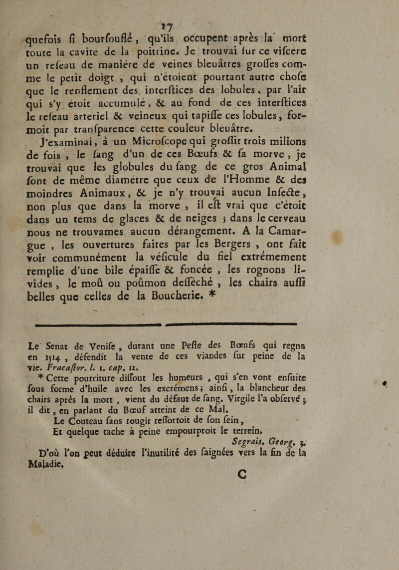 *7 quefoîs fi bourfouflé , qu’ils occupent apres la mort toute la cavité de la poitrine. Je trouvai fur ce vifcere un refeau de manière de veines bleuâtres grofles com¬ me le petit doigt , qui n'étoient pourtant autre chofe que le renflement des, interftices des lobules, par l’air qui s’y étoit accumulé, &amp;. au fond de ces interftices le refeau artériel &amp;. veineux qui tapifle ces lobules, for- moit par tranfparence cette couleur bleuâtre. J’examinai, à un Microfcope qui groflit trois milions de fois , le fang d’un de ces Bœufs ôt fa morve , je trouvai que les globules du fang de ce gros Animal font de même diamètre que ceux de l’Homme &amp; des moindres Animaux, &amp;, je n’y trouvai aucun Infe&amp;e, non plus que dans la morve > il eft vrai que c'étoit dans un tems de glaces &amp; de neiges 5 dans le cerveau nous ne trouvâmes aucun dérangement. A la Camar¬ gue , les ouvertures faites par les Bergers , ont fait voir communément la véficule du fiel extrêmement remplie d'une bile épaifle êt foncée , les rognons li¬ vides , le mou ou poûmon defleché , les chairs aufli belles que celles de la Boucherie* * * Le' Sénat de Venife , durant une Pefie des Bœufs qui régna en 1514 , défendit la vente de ces viandes fur peine de la vie. Fracaftor, L 1. cap. 12. * Cette pourriture diflout les humeurs , qui s’en vont enfuite fous forme d’huile avec les excrémens ; ainfî , la blancheur des chairs après la mort , vient du défaut de fang. Virgile l'a obfervé $ il dit, en parlant du Bœuf atteint de ce Mal. Le Couteau fans rougir refforroit de fon fein, Et quelque tache à peine empourproit le terrein. S egrais. D’où l’on peut déduire l'inutilité des faignées vers la Maladie. Georg. fin de la c