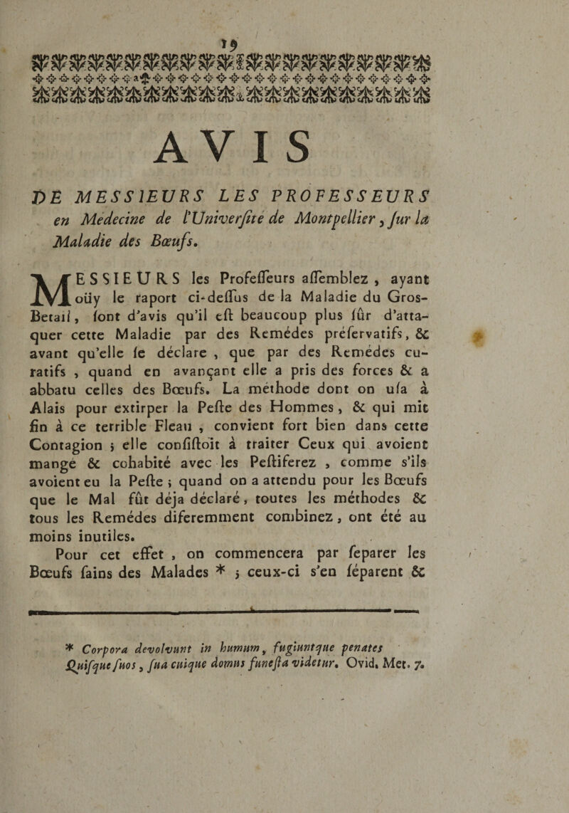 s Ï)E MESSIEURS LES PROFESSEURS en Medecine de tUniverfité de Montpellier >Jur la Maladie des Bœufs. MESSIEURS les Profefleurs aiïemblez , ayant oüy le raport ci-deflus de la Maladie du Gros- Betail, font d'avis qu'il eft beaucoup plus fûr d'atta¬ quer cette Maladie par des Remèdes préfervatifs, &amp;c avant qu’elle fe déclare , que par des Remedes cu¬ ratifs , quand en avançant elle a pris des forces &amp; a abbatu celles des Bœufs, La méthode dont on ufa à Alais pour extirper la Perte des Hommes , &amp; qui mit fin à ce terrible Fléau , convient fort bien dans cette Contagion > elle confiftoit à traiter Ceux qui avoient mangé &amp; cohabité avec les Peftiferez , comme s'ils avoient eu la Perte; quand on a attendu pour les Bœufs que le Mal fût déjà déclaré, toutes les méthodes &amp;C tous les Remèdes diferemment combinez, ont été au moins inutiles. Pour cet effet , on commencera par feparer les Bœufs fains des Malades * > ceux-ci s'en féparent &amp;; * Corpora devolvmt in humum 9 fugiuntque pénates Quifquc[nos, fua cuique doms funefta viàetnr* Ovid, Met. 7»