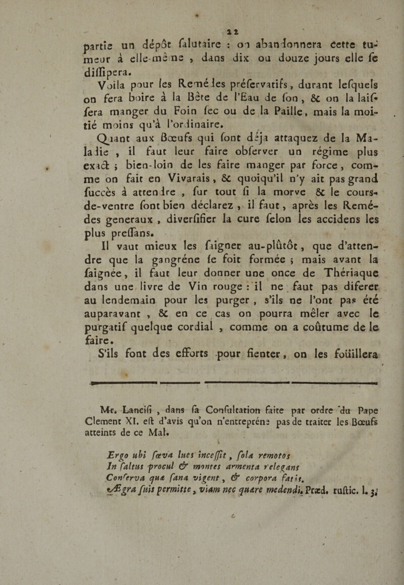 partie un depot falutaire : on abandonnera cette tu¬ meur à elle-mê ns , dans dix ou douze jours elle fe diflipera. V,)ila pour les Heméles préfervatifs, durant Iefquels on fera boire à la Bête de l’Eau de fon , 6c on la laif* fera manger du Foin fec ou de la Paille, mais la moi¬ tié moins qu’à l’ordinaire. Quant aux Bœufs qui font déjà attaquez de la Ma¬ ladie , il faut leur faire obferver un régime plus exact > bien-loin de les faire manger par force, com¬ me on fait en Vivarais , 5c quoiqu’il n’y ait pas grand fuccès à attendre , fur tout fi la morve Ôc le cours** de-ventre font bien déclarez , il faut, après les Hemé- des generaux , diverfifier la cure félon les accidens les plus preffans. Il vaut mieux les faigner au-plûtôt, que d’atten¬ dre que la gangrène fe foit formée î mais avant la faignée, il faut leur donner une once de Thériaque dans une livre de Vin rouge : il ne faut pas diferer au lendemain pour les purger , s’ils ne l’ont pas été auparavant , &amp; en ce cas on pourra mêler avec le purgatif quelque cordial , comme on a coutume de le faire. S’ils font des efforts pour fienter, on les foiiillera Mt. Lancifi , dans fa Confulcatiori faite par ordre 'du Pape Clement XI. eft d’avis qu’on n’entrepréns pas de traiter les Boeufs atteints de ce Mal. i Ergo ubl fa*va lues ittceffit, foU remotos Jn faltns procul &amp; montes armenta r'elegans Conrcrva qua fana, vïgent, &amp; corpora fatls. gw fois permitte 9 vim nec quare medendt. Praed. ruftic. 1. 6 4