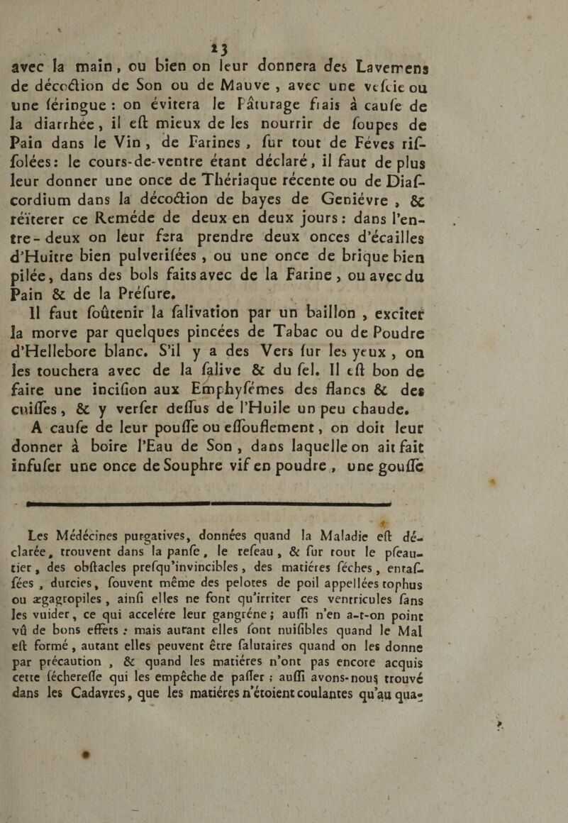 f *3 avec la main , ou bien on leur donnera des Laverrens de décodion de Son ou de Mauve , avec une vtfcie ou une (éringue : on évitera le Pâturage fiais à caufe de la diarrhée, il eft mieux de les nourrir de foupes de Pain dans le Vin , de Farines , fur tout de Fèves rif- folées: le cours-de-ventre étant déclaré, il faut déplus leur donner une once de Thériaque récente ou de Diaf- cordium dans la décodion de bayes de Genièvre , &amp;c réitérer ce Remède de deux en deux jours: dans l’en¬ tre-deux on leur fera prendre deux onces d’écailles d’Huitre bien pulverifées , ou une once de brique bien pilée, dans des bols faits avec de la Farine, ou avec du Pain &amp; de la Préfure. 11 faut foûtenir la falivation par un bâillon , exciter la morve par quelques pincées de Tabac ou de Poudre d’Hellebore blanc. S’il y a des Vers lur les yeux , on les touchera avec de la falive &amp; du fel. Il tft bon de faire une incifîon aux Emphyfémes des flancs ÔC des euilies, &amp; y verfer deflus de l’Huile un peu chaude. A caufe de leur poufle ou eflouflement, on doit leur donner à boire l’Eau de Son, dans laquelle on ait fait infufer une once deSouphre vif en poudre , une goufle Les Médécines purgatives, données quand la Maladie eft dé¬ clarée, trouvent dans la panfè, le refeau , &amp; fur tout le pfeau- tier , des obftacles prefqu’invincibles, des matières féches, enraf- fées , durcies, fouvent même des pelotes de poil appellées tophus ou ægagtopiles , ainfi elles ne font qu’irriter ces ventricules fans les vuider, ce qui accéléré leur gangrène; auiïï n’en a-r-on point vû de bons effets .* mais autant elles font nuifibles quand le Mal eft formé , autant elles peuvent être falutaires quand on les donne par précaution , 8c quand les matières n’ont pas encore acquis cette fécherefle qui les empêche de pafter ; aufïï avons-nou^ trouvé dans les Cadavres, que les matières n étoient coulantes qu’au qua*