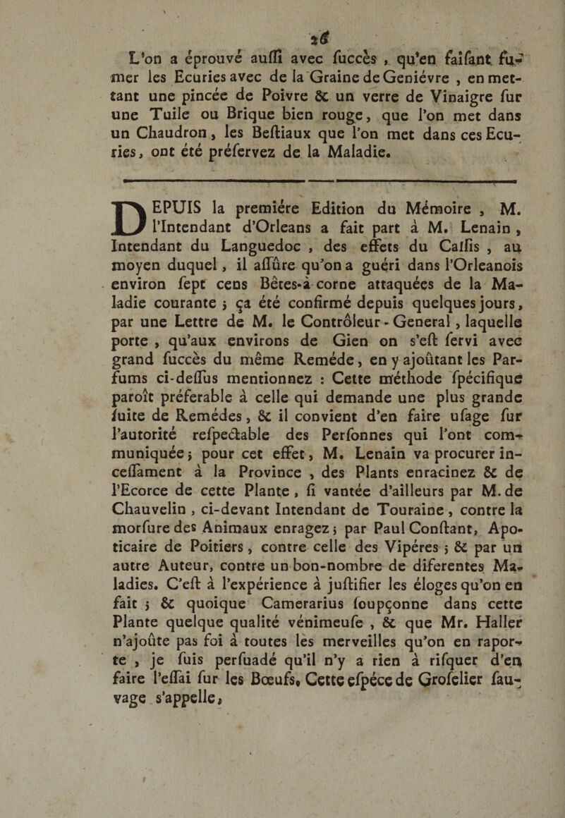 L’on a éprouvé auffi avec fuccès , qu’en faifant fil*? mer les Ecuries avec de la Graine de Genièvre , en met¬ tant une pincée de Poivre &amp; un verre de Vinaigre fur une Tuile ou Brique bien rouge, que l’on met dans un Chaudron, les Beftiaux que l'on met dans ces Ecu¬ ries, ont été préfervez de la Maladie. DEPUIS la première Edition du Mémoire , M. l’Intendant d’Orléans a fait part à M.’i Lenain , Intendant du Languedoc , des effets du Calfis , au moyen duquel, il allure qu'on a guéri dans POrleanois environ fept cens Bêtes-à corne attaquées de la Ma¬ ladie courante 5 ça été confirmé depuis quelques jours, par une Lettre de M. le Contrôleur - General, laquelle porte , qu’aux environs de Gien on s’eft fervi avec grand fuccès du même Remède, en y ajoutant les Par¬ fums ci-deflus mentionnez : Cette méthode fpécifique paroît préférable à celle qui demande une plus grande ïuite de Remèdes, ôc il convient d’en faire ufage fur l’autorité refpe&amp;able des Perfonnes qui Pont com¬ muniquée ; pour cet effet, M. Lenain va procurer in- ceflament à la Province , des Plants enracinez &amp; de m T- l’Ecorce de cette Plante , fi vantée d’ailleurs par M. de Chauvelin , ci-devant Intendant de Touraine, contre la morfure des Animaux enragez 5 par Paul Confiant, Apo- ticaire de Poitiers, contre celle des Vipères 5 êc par un autre Auteur, contre un bon-nombre de diferentes Ma* ladies. C’eft à l’expérience à juftifier les éloges qu’on en fait 5 &amp; quoique Camerarius foupçonne dans cette Plante quelque qualité vénimeufe , &amp;. que Mr. Haller n’ajoûte pas foi à toutes les merveilles qu’on en rapor- te , je fuis perfuadé qu’il n’y a rien à rifquer d’en faire l’eflai fur les Bœufs» Cette efpéce de Grofelier fau- vage. s’appelle,
