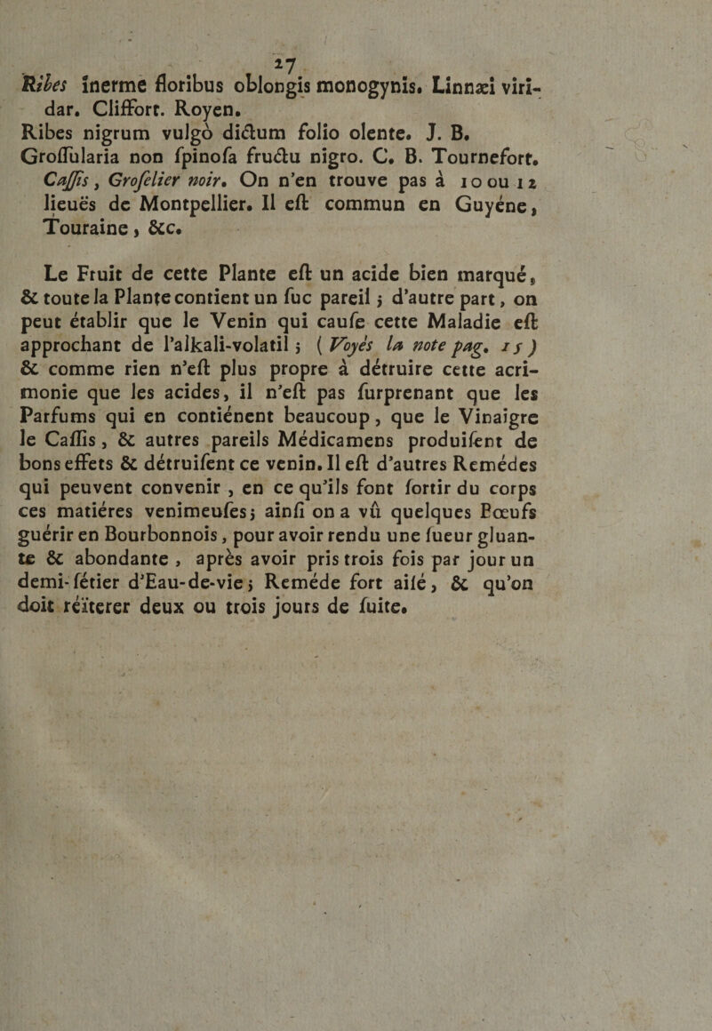 ÏUbes ïnerme floribus oblongis monogynis. Linnæi viri- dar. Cliffort. Royen. Ribes nîgrum vulgo diéium folio olente# J. B. Groffularia non fpinofa fruélu nigro. C. B. Tournefort. CaJJis y Grofelier noir• On n’en trouve pas à ioou iz lieues de Montpellier. Il eft commun en Guyéne, Touraine, ôcc. Le Fruit de cette Plante eft un acide bien marqué „ &amp; toute la Plante contient un fuc pareil $ d’autre part, on peut établir que le Venin qui caufe cette Maladie eft approchant de l’alkali-volatil 5 ( Voyes U note fag% 1 y ) 6c comme rien n’eft plus propre à détruire cette acri¬ monie que les acides, il n’eft pas furprenant que les Parfums qui en contiénent beaucoup, que le Vinaigre le Caffis, 6c autres pareils Médicamens produifent de bons effets 6c détruifentee venin. Il eft d’autres Remèdes qui peuvent convenir , en ce qu’ils font fortir du corps ces matières venimeufess ainfi on a vû quelques Eœufs guérir en Bourbonnois, pour avoir rendu une lueur gluan¬ te &amp; abondante , après avoir pris trois fois par jour un demi-fétier d’Eau-de-vie $ Remède fort ailé, 6c qu’on doit réitérer deux ou trois jours de fuite#
