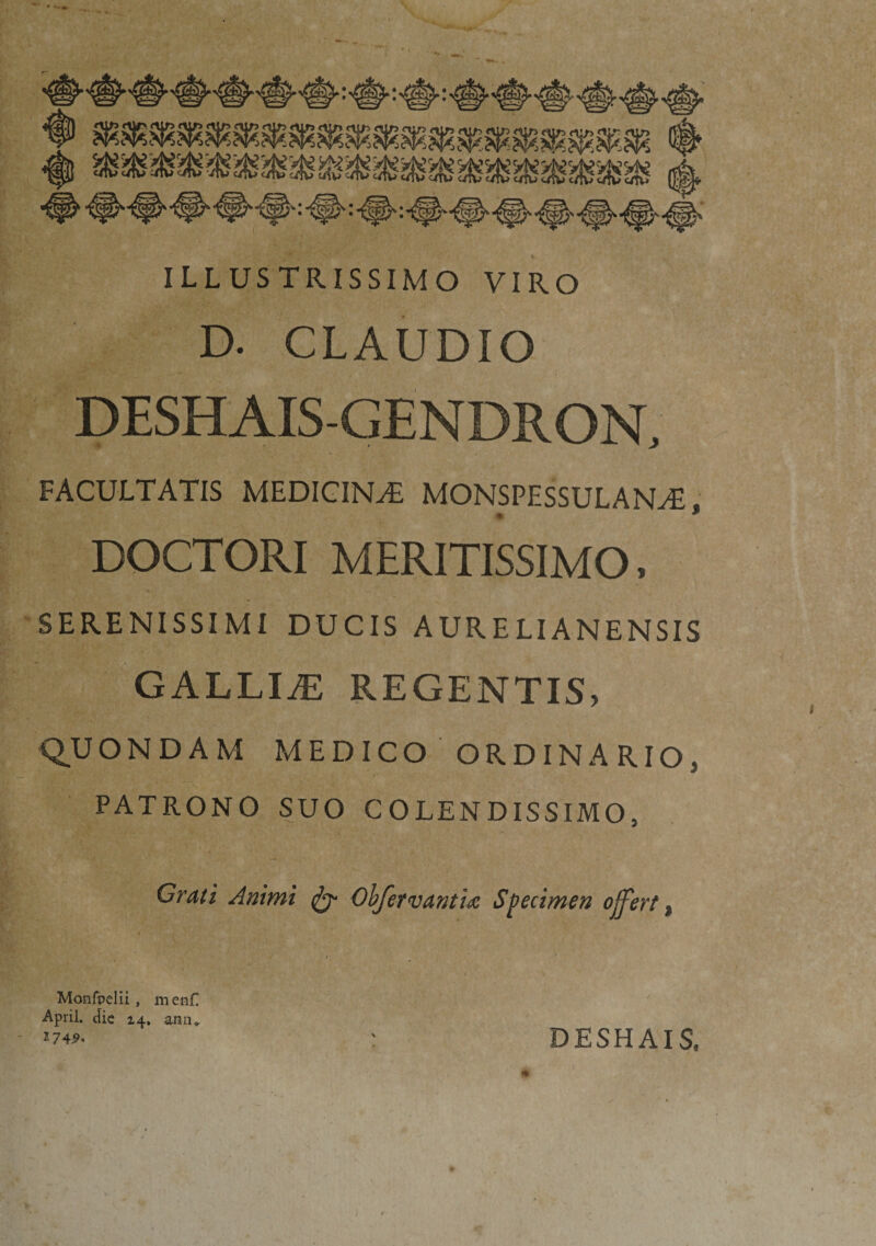 • ■*» ILLUSTRISSIMO VIRO D. CLAUDIO DESHAIS-GENDRON, FACULTATIS MEDICINA MONSPESSULANAi. DOCTORI MERITISSIMO, SERENISSIMI DUCIS AURELIANENSIS GALLIAE REGENTIS, Q.U ONDAM MEDICO ORDINARIO, PATRONO SUO COLENDISSIMO, Crati Animi Obfervanthe Specimen offert, , . / / Monfpelii, men£ April. dic 14, ann* &gt;744. : DESHAIS, J