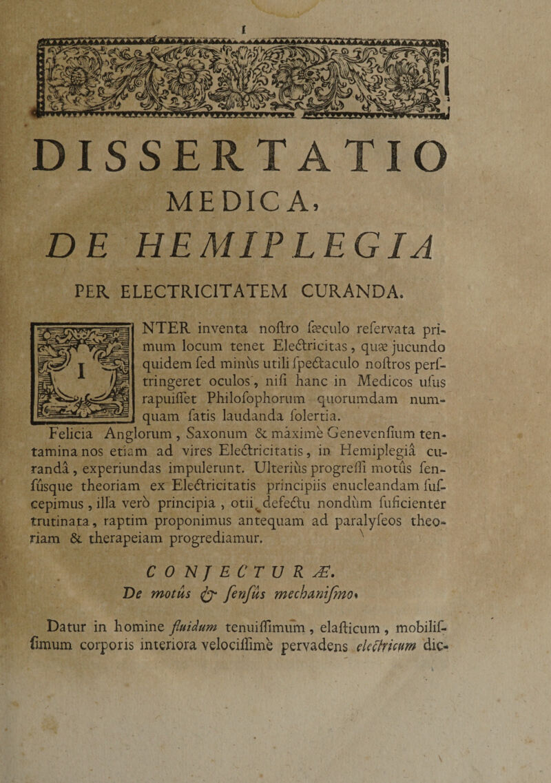 DISSERTATIO MEDICA, DE HEMIPLEGIA PER ELECTRICITATEM CURANDA. NTER inventa noftro foculo refervata pri¬ mum locum tenet Ele&amp;ricitas , quse jucundo quidem fed miniis utili fpedkaculo noftros perf- tringeret oculos, nifi hanc in Medicos ufus rapuiffet Philofophorum quorumdam num- quam fatis laudanda folertia. Felicia Anglorum , Saxonum &amp; maxime Genevenfium ten¬ tamina nos etiam ad vires Eleftricitatis, in Hemiplegia cu¬ randa , experiundas impulerunt. Ulterius progrefii motus fen- fusque theoriam ex Ele6lricitatis principiis enucleandam fuf* cepimus, illa vero principia &gt; otii^defedtu nondum fuficienter trutinap., raptim proponimus antequam ad paralyfeos theo¬ riam &amp;. therapeiam progrediamur. N CONJECTU RJE. De motus &amp; fenfus mechanijmo% Datur in homine fluidum tenui {fimum , elafticum 9 mobilif- fimum corporis interiora velociffime pervadens ekctricnm dic-