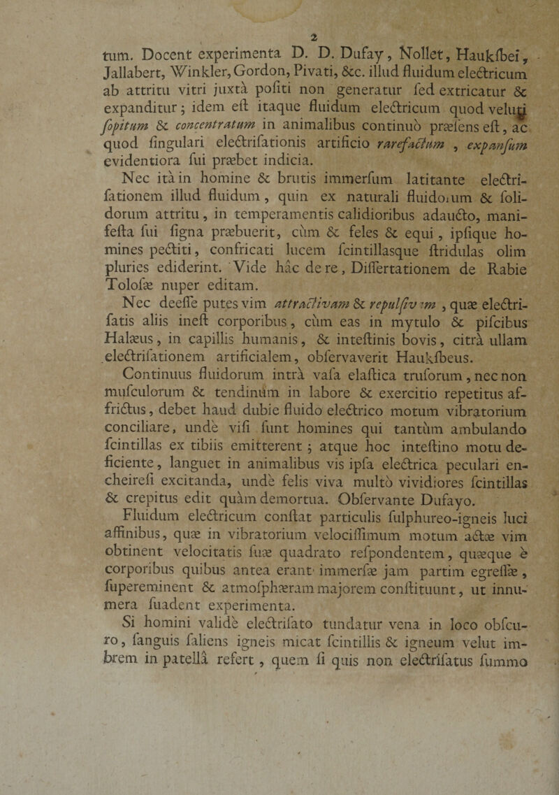 tum. Docent experimenta D. D. Dufay, Nollet, Hauk&amp;ei, Jallabert, Winkler,Gordon, Pivati, Stc. illud fluidum eledricum ab attritu vitri juxta politi non generatur fed extricatur St expanditur; idem eft itaque fluidum eledricum quod veluy fopitam St concentratam in animalibus continuo praeiens efl:, ac quod Angulari eledrifationis artificio rarefaciam , expanfum evidentiora fui probet indicia. Nec ita in homine St brutis immerfum latitante eledri- fationem illud fluidum, quin ex naturali fluidoium St foli- dorum attritu, in temperamentis calidioribus adaudo, mani- fefta fui figna praebuerit, cum St feles St equi, ipfique ho¬ mines pediti, confricati lucem fcintillasque Aridulas olim pluries ediderint. Vide hac de re, Differtationem de Rabie Tolofae nuper editam. Nec deeffe putes vim attraciivam fk repulfivim , quae eledri- fatis aliis ineft corporibus , cum eas in mytulo St pifcibus Halaeus, in capillis humanis, St inteftinis bovis, citra ullam .eledrifationem artificialem, obfervaverit Haukibeus. Continuus fluidorum intra vafa elaftica truforum , nec non mufculernm St tendinum in labore St exercitio repetitus af¬ frictus , debet haud dubie fluido eledrico motum vibratorium conciliare, unde vifi funt homines qui tantum ambulando fcintillas ex tibiis emitterent ; atque hoc inteftino motu de¬ ficiente , languet in animalibus vis ipfa eledrica peculari en- cheireli excitanda, unde felis viva multo vividiores fcintillas St crepitus edit quam demortua. Obfervante Dufayo. Fluidum eledricum conflat particulis fulphureo-igneis luci affinibus, quae in vibratorium velociffimum motum adce vim obtinent velocitatis fuse quadrato refpondentem, quaeque e corporibus quibus antea erant1 immerfse jam partim egreffie , fupereminent St atmofphaeram majorem conftituunt, ut innu¬ mera fuadent experimenta. Si homini valide eledrifato tundatur vena in loco obfcu- ro, fanguis faliens igneis micat fcintillis St igneum velut im- br*em in patella refert, quem fi quis non eledrifatus fummo