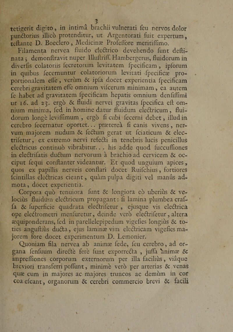 tetigerit digito, in intima brachii vulnerati feu nervos dolor punbtorius illico protenditur, ut Argentorati fuit expertum, teftante D. Boeclero, Medicinae Profeflfore meritiifimo. Filamenta nervea fluido elebtrico devehendo funt defti- 4 nata ; demonftravit nuper IlluAriff. Hambergerus, fluidorum in diverfis colatoriis lecretorum levitatem fpecificam , ipforum in quibus fecernuntur colatoriorum levitati fpecificse pro¬ portionalem efle, verum Sc ipfa docet experientia fpecificam cerebri gravitatem efle omnium vilcerum minimam, ea autem fe habet ad gravitatem fpecificam hepatis omnium denfiflimi ut 16. ad 23. ergo Sc fluidi nervei gravitas fpecifica eft om¬ nium minima, fed in homine datur fluidum eleblricum, flui¬ dorum longe levi ffimum , ergo fi cubi fecerni debet, illud in cerebro fecernatur oportet... praeterea fi canis vivens, ner¬ vum majorem nudum Sc febtum gerat ut fciaticum Sc elec- trifetur, ex extremo nervi refebti in tenebris lucis penicillus eleblricus continuo vibrabitur.. . his adde quod fuccufiiones in eleblrifatis dubium nervorum a brachio ad cervicem Sc oc¬ ciput fequi conftanter videantur. Et quod unguium apices, quos ex papillis nerveis conflari docet Ruifchius, fortiores fcintillas eleblricas cieant, quam pulpa digiti vel manus ad¬ mota, docet experientia. Corpora quo tenuiora funt Sc longiora eb uberius Sc ve¬ locius fluidum eleblricum propagant: 11 lamina plumbea craf- fa St fuperficie quadrata eleblrifetur , ejusque vis eleblrica ope eleblrometri menfuretur, deinde vero eleblrifetur, altera aequiponderans, fed in parellelepipedum vigefies longius Sc to¬ ties anguftius dubia, ejus laminae vim electricam vigefies ma¬ jorem fore docet experimentum D. Lemonier. Quoniam fila nervea ab animae fede, feu cerebro, ad or¬ gana fenfuum direble fere funt exporrebla , jufla 'animae Sc imprelfiones corporum externorum per illa facilius, viaque breviori transferri poflunt, minime vero per arterias Sc venas quae cum in majores ac majores truncos ac demum in cor coa efcant, organorum Sc cerebri commercio brevi Sc facili V A «