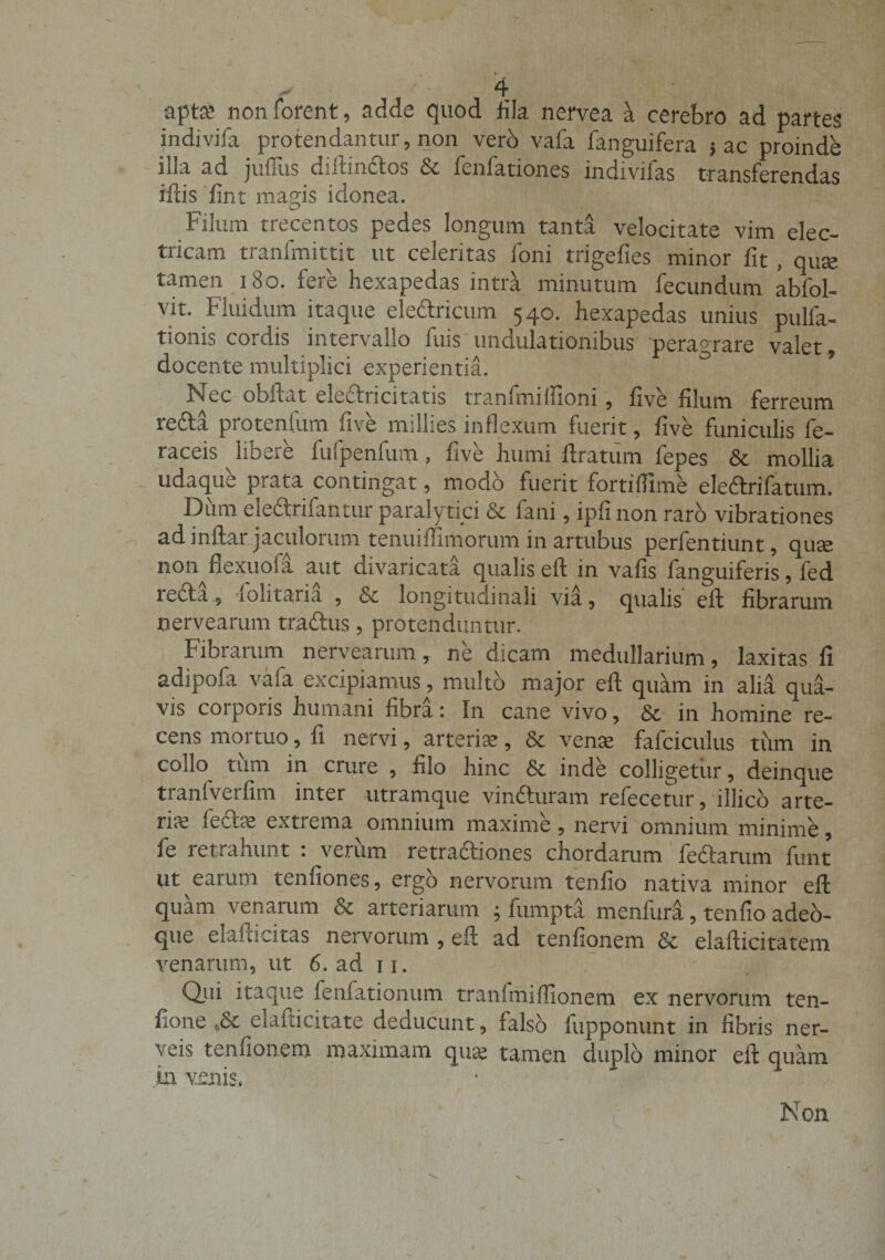 apta; non forent, adde quod fila nervea a cerebro ad partes indivifa protendantur, non vero vafa fanguifera 5 ac proindb iila ad jufiiis diitinctos &amp; fenlationes indivifas transferendas iftis fint magis idonea. Filum trecentos pedes longum tanta velocitate vim elec¬ tricam tranfmittit ut celeritas Ioni trigelies minor fit , qua; tamen 180. fere hexapedas intra minutum fecundum abfol- vit. Fluidum itaque ele&amp;ricum 540. hexapedas unius pulla¬ tionis cordis intervallo filis undulationibus 'peragrare valet, docente multiplici experientia. ° Nec obibat electri citatis tranfmilTioni , five filum ferreum reda protentum five millies inflexum fuerit, five funiculis fe- raceis libere fufpenfum, five humi ftratum fepes &amp; mollia udaque prata contingat, modo fuerit fortifiime eledtrifatum. Dum ele&amp;rifantur paralytici &amp; fani, ipfi non raro vibrationes ad i nitar jaculorum tenuiflimorum in artubus perfentiunt, quae non flexuofa aut divaricata qualis eit in vafis fanguiferis, fed recta, iolitaria , &amp; longitudinali via, qualis eit fibrarum nervearum traftus, protenduntur. Fibrarum nervearum, ne dicam medullarium, laxitas fi adipofa vaia excipiamus, multo major eit quam in alia qua¬ vis coipoiis humani fibra 1 In cane vivo, Sc in homine re¬ cens mortuo, fi nervi, arteriae, &amp; vena fafciculus tum in collo tum in crure , filo hinc 5t inde colligetur, deinque tranfverfim inter utramque vindturam refecetur, illice arte¬ ris fedtae extrema omnium maxime, nervi omnium minime, fe retrahunt : verum retra&amp;iones chordarum feftarum funt ut earum tenfiones, ergo nervorum tenfio nativa minor eit quam venarum &amp; arteriarum ; fumpta menfura, tenfio adeo- que elaiticitas nervorum , eit ad tenfionem &amp; elafticitatem venarum, ut 6. ad 11. Qui itaque feniationum tranfmiflionem ex nervorum ten- fione „&amp; elafticitate deducunt, falso fupponunt in fibris ner- veis tenfionem maximam qua; tamen duplo minor eit quam in venis. Non