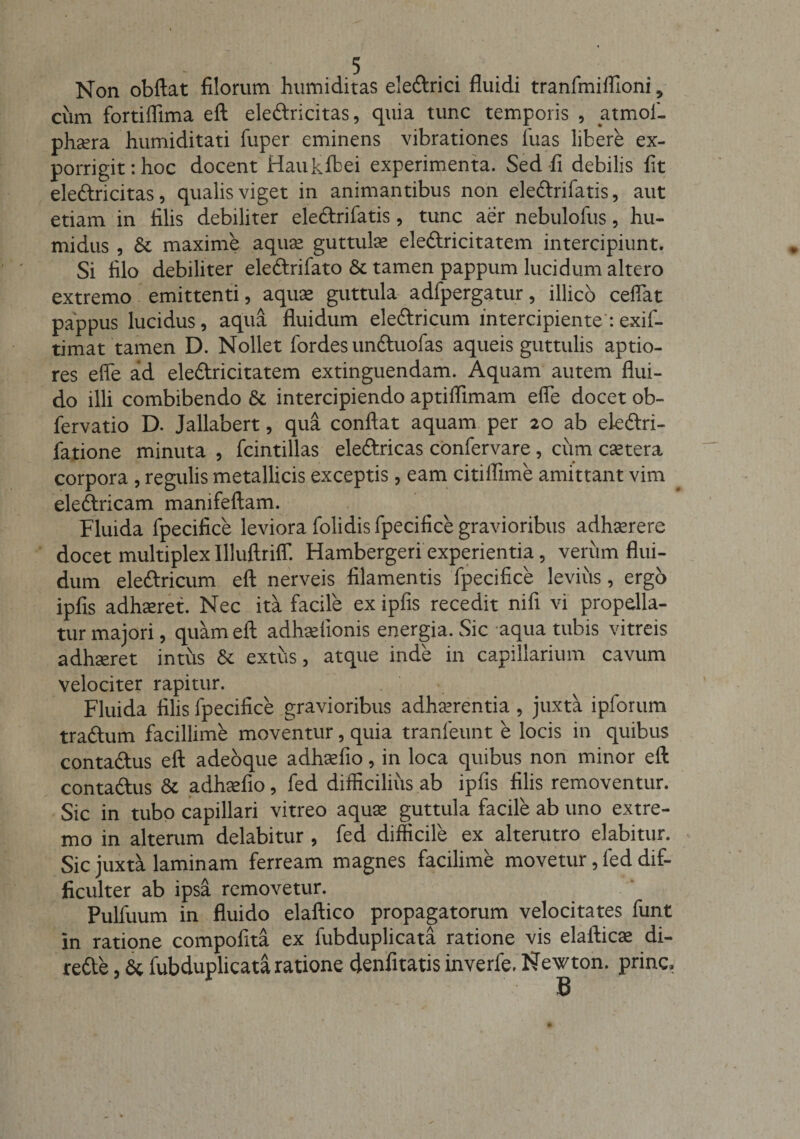 Non obftat filorum humiditas ele&amp;rici fluidi tranfmilfioni, cum fortiflima eft eledricitas, quia tunc temporis , atmof- phsera humiditati fuper eminens vibrationes luas libere ex¬ porrigit: hoc docent Haukfbei experimenta. Sed fi debilis fit eledricitas, qualis viget in animantibus non eledrifatis, aut etiam in filis debiliter eledrifatis, tunc aer nebulofus, hu- midus , &amp; maxime aquae guttulae eledricitatem intercipiunt. Si filo debiliter eledrifato &amp; tamen pappum lucidum altero extremo emittenti, aquae guttula adfpergatur, illico ceflat pappus lucidus, aqua fluidum eledricum intercipiente: exif- timat tamen D. Nollet fordes unduofas aqueis guttulis aptio¬ res effe ad eledricitatem extinguendam. Aquam autem flui¬ do illi combibendo 8t intercipiendo aptiifimam efle docet ob- fervatio D. Jallabert, qua conflat aquam per 20 ab eledri- fatione minuta , fcintillas eledricas confervare, cum cetera corpora , regulis metallicis exceptis , eam citiflime amittant vim eledricam manifeftam. Fluida fpecifice leviora folidis fpecifice gravioribus adhaerere docet multiplex IlluUrilT. Hambergeri experientia, veriim flui¬ dum eledricum eft nerveis filamentis fpecifice levius, ergo ipfis adhaeret. Nec ita facile ex ipfis recedit nifi vi propella¬ tur majori, quam eft adhaelionis energia. Sic aqua tubis vitreis adhaeret intus &amp; extus, atque inde in capillarium cavum velociter rapitur. Fluida filis fpecifice gravioribus adhaerentia, juxta ipforum tradum facillime moventur, quia tranfeunt e locis in quibus contadus eft adeoque adhaefio, in loca quibus non minor eft contadus &amp; adhaefio, fed difficilius ab ipfis filis removentur. Sic in tubo capillari vitreo aquae guttula facile ab uno extre¬ mo in alterum delabitur , fed difficile ex alterutro elabitur. Sic juxta laminam ferream magnes facilime movetur, fed dif¬ ficulter ab ipsa removetur. Pulfuum in fluido elaftico propagatorum velocitates funt in ratione compofita ex fubduplicata ratione vis elafticae di- rede, &amp; fubduplicata ratione denfitatis inverfe. Newton. prine. B