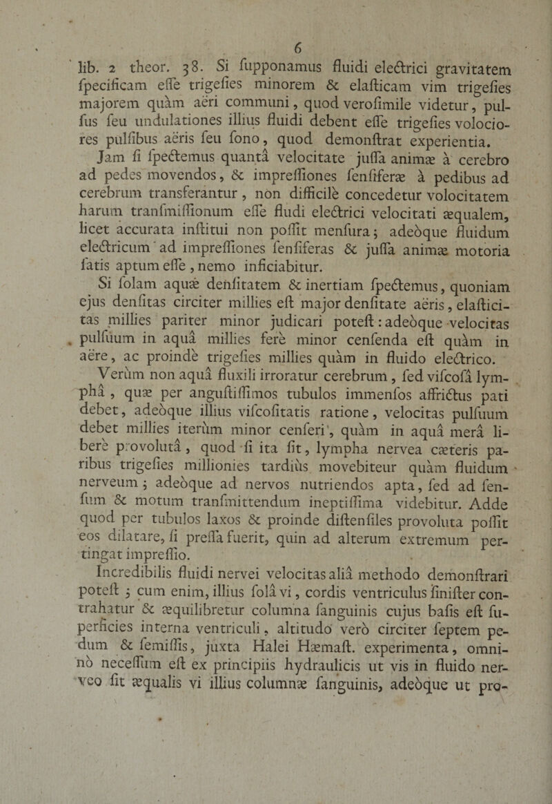 lib. 2 theor. 38. Si fupponamus fluidi ele&amp;rici gravitatem fipecificam efle trigefies minorem St elafticam vim trigefies majorem quam aeri communi, quod verofimile videtur, pul- fus feu undulationes illius fluidi debent efle trigefies volocio- res pulfibus aeris feu fono, quod demonftrat experientia. Jam fi fpe&amp;emus quanta velocitate jufla animee a cerebro ad pedes movendos , St imprefliones fenfiferae a pedibus ad cerebrum transferantur , non difficile concedetur volocitatem harum tranfmiffionum efle Audi eleftrici velocitati aqualem, licet accurata inftitui non poifit menfura; adeoque fluidum eleftricum ad imprefliones fenfiferas St jufla animse motoria latis aptum efle , nemo inficiabitur. Si folam aquas denlitatem St inertiam fpe&amp;emus, quoniam ejus denfitas circiter millies eft major denfitate aeris, elaftici- tas millies pariter minor judicari poteft: adeoque velocitas pulfuum in aqua millies fere minor cenfenda eft quam in aere, ac proinde trigefies millies quam in fluido ele£trico. Verum non aqua fluxili irroratur cerebrum , fed vifcofa lym¬ pha , quas per anguftiffimos tubulos immenfos affridfus pati debet, adeoque illius vifcofitatis ratione, velocitas pulfuum debet millies iterum minor cenferr, quam in aqua mera li¬ bere provoluta, quod fi ita fit, lympha nervea ceteris pa¬ ribus trigefies millionies tardius, movebiteur quam fluidum nerveum ; adeoque ad nervos nutriendos apta, fed ad fen- fum St motum tranfmittendum ineptiflima videbitur. Adde quod per tubulos laxos St proinde diftenfiles provoluta poifit eos dilatare, fi prefla fuerit, quin ad alterum extremum per¬ tingat impreffio. Incredibilis fluidi nervei velocitas alia methodo demonftrari poteft 5 cum enim, illius folavi, cordis ventriculus fmifter con¬ trahatur St aequilibretur columna fanguinis cujus bafis eft fu- perficies interna ventriculi, altitudo vero circiter feptem pe¬ dum St lemilfis, juxta Halei Hcemaft. experimenta, omni¬ no neceffiim eft ex principiis hydraulicis ut vis in fluido ner- veo fit aqualis vi illius columna fanguinis, adeoque ut pro-