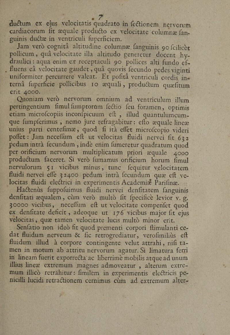 du&amp;um ex ejus velocitatis quadrato in fedtionem nervorum cardiacorum lit aequale produdto ex velocitate columnae fan¬ guinis duftre in ventriculi fuperficiem. Jam vero cognita altitudine columnse fanguinis 9ofcilicet pollicum , qua velocitate illa altitudo generetur docent hy¬ draulici: aqua enim ex receptaculi 90 pollices alti fundo ef¬ fluens ea velocitate gaudet, qua quovis fecundo pedes viginti uniformiter percurrere valeat. Et pofita ventriculi cordis in¬ terna fuperficie pollicibus 10 aequali, produ&amp;um quaefitum erit 4000. Quoniam vero nervorum omnium ad ventriculum illum pertingentium limulfurnptortmi fedtio feu foramen, optimis etiam microfcopiis inconfpicuum efl: , illud quantulumcum- que fumplerimus , nemo jure refragabitur: efto aquale lineae unius parti centefimae, quod fi ita effet microfcopio videri poffet: Jam neceffum eft ut velocitas fluidi nervei fit 632 pedum intra iecundum , inde enim fumeretur quadratum quod per orificium nervorum multiplicatum priori aequale 4000 produftum faceret. Si verb fumamus orificium horum fimul nervulorum 51 vicibus minus, tunc fequitur velocitatem fluidi nervei effe 3 2400 pedum intra fecundum quae eft ve¬ locitas fluidi eledtrici in experimentis Academiae Parifinse. Hadtenus fuppofuimus fluidi nervei denfitatem fanguinis denfitati aequalem, cum vero multo fit fpecifice levior v. g. 30000 vicibus, neceffum efl: ut velocitate compenfet quod ex denfitate deficit, adeoque ut 176 vicibus major fit ejus velocitas, quae tamen velocitate lucis multo minor erit. Senfatio non ideo fit quod prementi corpori ftimulanti ce¬ dat fluidum nerveum &amp; fic retrogrediatur, verofimilius eft fluidum illud a corpore contingente velut attrahi, nifi ta¬ men in motum ab attritu nervorum agatur. Si limatura ferri in lineam fuerit exporredta' ac liberrime mobilis atque ad unum illius lineae extremum magnes admoveatur , alterum extre¬ mum illiCo retrahitur: fimilem in experimentis eledtricis pe¬ nicilli lucidi retractionem cernimus cum ad extremum alter-