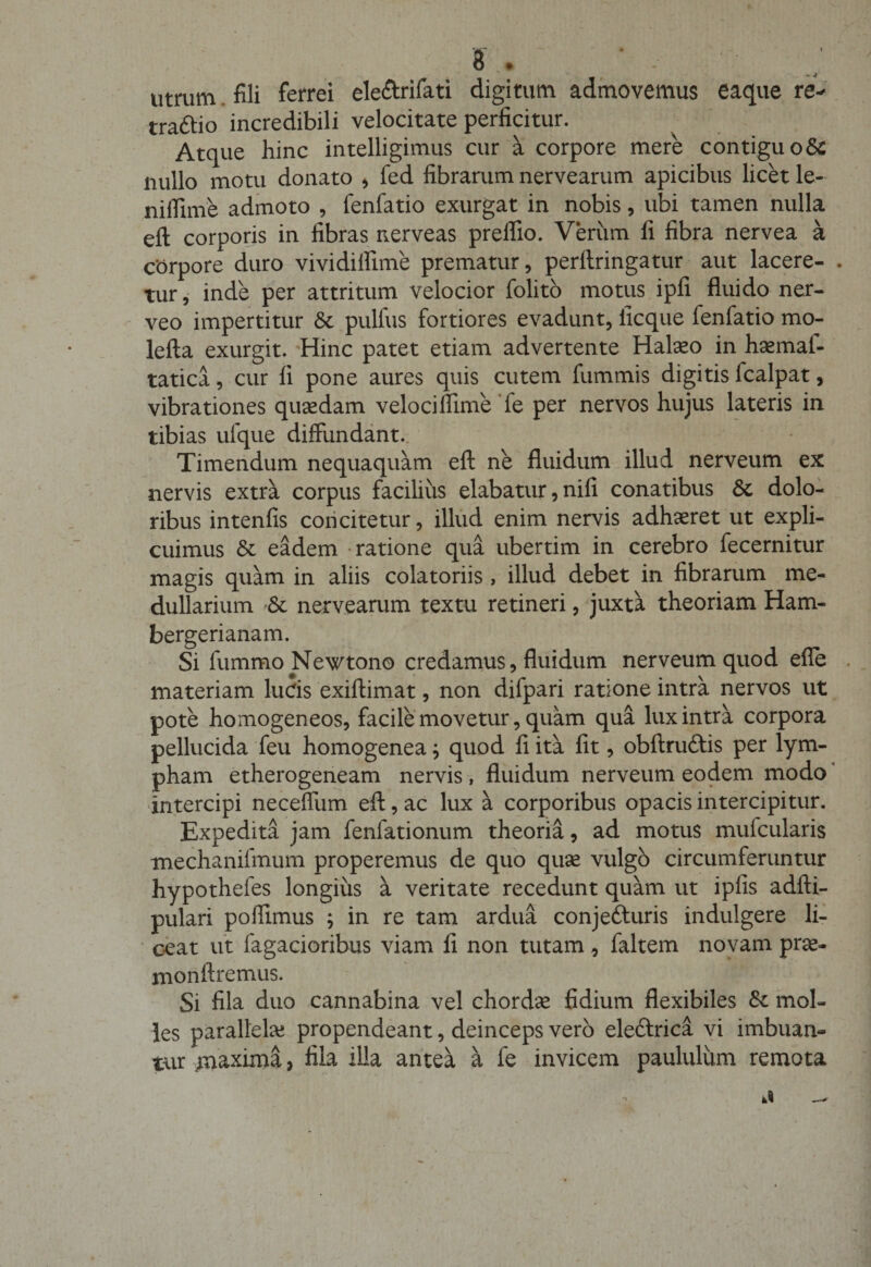 utrum fili ferrei ele&amp;rifati digitum admovemus eaque re^ trattio incredibili velocitate perficitur. Atque hinc intelligimus cur a corpore mere contiguo St nullo motu donato &gt; fed fibrarum nervearum apicibus licet le- nilfime admoto , fenfatio exurgat in nobis, ubi tamen nulla efl: corporis in fibras nerveas preffio. Verum fi fibra nervea a corpore duro vividiifime prematur, perllringatur aut lacere¬ tur, inde per attritum velocior folito motus ipfi fluido ner- veo impertitur &amp;c pulfus fortiores evadunt, iicque fenfatio mo- lefta exurgit. Hinc patet etiam advertente Halaeo in haemaf- tatica, cur fi pone aures quis cutem fummis digitis fcalpat, vibrationes quaedam veloci flime fe per nervos hujus lateris in tibias ufque diffundant. Timendum nequaquam eft ne fluidum illud nerveum ex nervis extra corpus facilius elabatur, nifi conatibus &amp; dolo¬ ribus intenfis concitetur, illud enim nervis adhaeret ut expli¬ cuimus &amp; eadem ratione qua ubertim in cerebro fecernitur magis quam in aliis colatoriis , illud debet in fibrarum me¬ dullarium '&amp; nervearum textu retineri, juxta theoriam Ham- bergerianam. Si fummoNewtono credamus, fluidum nerveum quod ene materiam lucis exiftimat, non difpari ratione intra nervos ut pote homogeneos, facile movetur, quam qua lux intra corpora pellucida feu homogenea; quod fi ita fit, obftru&amp;is per lym¬ pham etherogeneam nervis , fluidum nerveum eodem modo intercipi neceffum efl:, ac lux a corporibus opacis intercipitur. Expedita jam fenfationum theoria, ad motus mufcularis mechanifmum properemus de quo quse vulgo circumferuntur hypothefes longius a veritate recedunt quam ut ipfis adfti- pulari poflimus ; in re tam ardua conjetturis indulgere li¬ ceat ut fagacioribus viam fi non tutam , faltem novam prae- monftremus. Si fila duo cannabina vel chordae fidium flexibiles &amp;: mol¬ les parallela? propendeant, deinceps vero eledtrica vi imbuan¬ tur jnaxima, fila illa antea a fe invicem paululum remota