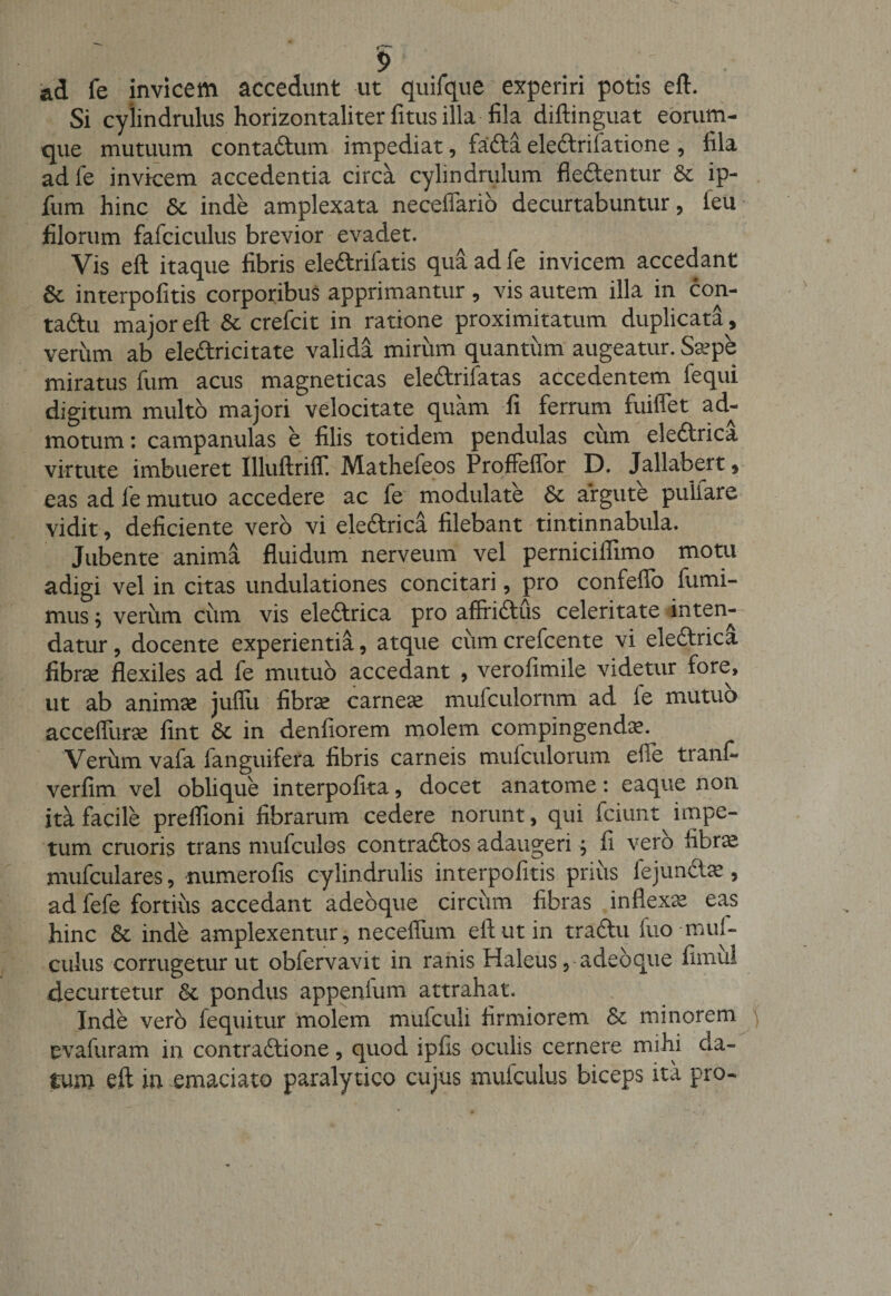 ad fe invicem accedunt ut quifque experiri potis e fi. Si cylindrulus horizontaliter fitus illa fila diftinguat eorum- que mutuum contadum impediat, fada eledrifatione , fila adle invicem accedentia circa cylindrulum flectentur &amp; ip- fum hinc &amp; inde amplexata neceflario decurtabuntur, feu filorum fafciculus brevior evadet. Vis eft itaque fibris eledrifatis qua ad fe invicem accedant 8c interpofitis corporibus apprimantur , vis autem illa in con- tadtu major eft &amp; crefcit in ratione proximitatum duplicata , verum ab eledricitate valida mirum quantum augeatur. Sa&gt;pe miratus fum acus magneticas eledrifatas accedentem fequi digitum multo majori velocitate quam fi ferrum fuiflet ad¬ motum : campanulas e filis totidem pendulas ciim eledrica virtute imbueret Illuftriff Mathefeos Proffeflor D. Jallabert, eas ad le mutuo accedere ac fe modulate &amp; argute pullare vidit, deficiente vero vi eledrica filebant tintinnabula. Jubente anima fluidum nerveum vel pernicilfimo motu adigi vel in citas undulationes concitari, pro confeflo fumi- mus; veriim cum vis eledrica pro affridus celeritate inten¬ datur , docente experientia, atque ciim crefcente vi eledrica fibrae flexiles ad fe mutuo accedant , verofimile videtur fore, ut ab animae juflii fibrae carneae mufculornm ad ie mutuo acceffurae fint &amp; in denfiorem molem compingendte. Verum vafa fanguifera fibris carneis mufculorum elfe tranf- verfim vel oblique interpofita, docet anatome: eaque non ita facile preflioni fibrarum cedere norunt, qui fciunt impe¬ tum cruoris trans mufculos contrados adaugeri; fi vero librae mufculares, numerofis cylindrulis interpofitis prius fejundte, ad fefe fortius accedant adebque circiim fibras inflexa eas hinc &amp; inde amplexentur, necefium eft ut in tradu fuo-mul- culus corrugetur ut obfervavit in ranis Haleus, adebque fimiil decurtetur 8t pondus appenium attrahat. Inde vero fequitur molem mufculi firmiorem &amp; minorem evafuram in contradione, quod ipfis oculis cernere mihi da¬ turo eft in emaciato paralytico cujus mufculus biceps ita pro-