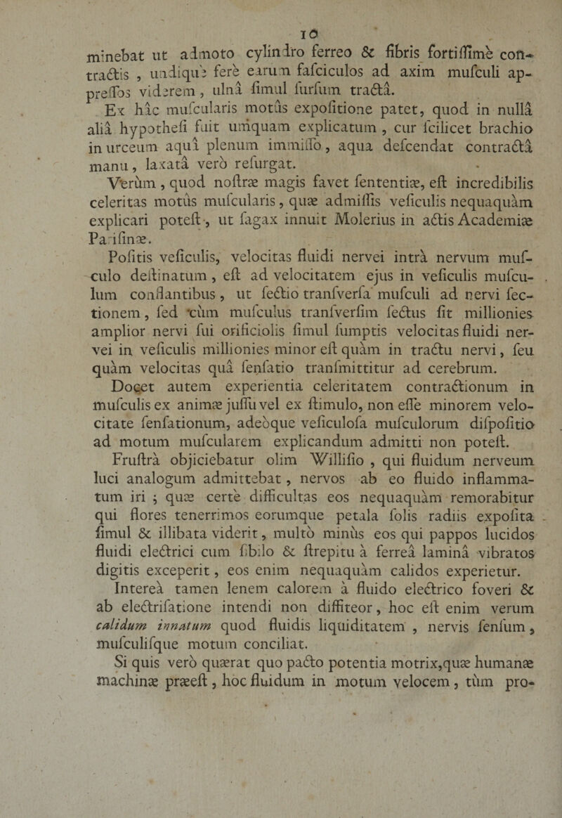 minebat ut admoto cylindro ferreo &amp; fibris fortiflimh con¬ tradis , undique fere earum fafciculos ad axim mufculi ap- preflbs viderem, ulna fimul furfum tradi. Ex hac mufcularis motus expofitione patet, quod in nulla alia hypothefi fuit umquam explicatum , cur fcilicet brachio in urceum aqua plenum immiflo, aqua defcendat contradi manu, laxata vero refurgat. Verum , quod noftras magis favet fententiae, eft incredibilis celeritas motiis mufcularis, quas admifiis veficulis nequaquam explicari poteft , ut fagax innuit Molerius in adis Academiae Pa.ifinos. • Politis veficulis, velocitas fluidi nervei intra nervum muf- culo delimatum, eft ad velocitatem ejus in veficulis mufcu- lum conflantibus, ut fedio tranfveria mufculi ad nervi fec- tionem, fed *cum mufculus tranfverfim ledus fit millionies amplior nervi fui orificiolis fimul lumptis veloci tas fluidi ner¬ vei in veficulis millionies minor eft quam in tradu nervi, feu quam velocitas qua fenfatio tranfmittitur ad cerebrum. Docet autem experientia celeritatem contradionum in mufculisex animas jufluvel ex ftimulo, non efle minorem velo¬ citate fenfationum, adebque veficulofa mufculorum dilpofitio ad motum mufcularem explicandum admitti non poteft. Fruftra objiciebatur olim Willifio , qui fluidum nerveum luci analogum admittebat, nervos ab eo fluido inflamma¬ tum iri ; quae certe difficultas eos nequaquam remorabitur qui flores tenerrimos eorumque petala iolis radiis expolita fimul &amp; illibata viderit, multo minus eos qui pappos lucidos fluidi eledrici cum fib:lo &amp;c ftrepitu a ferrea lamina vibratos digitis exceperit, eos enim nequaquam calidos experietur. Interea tamen lenem calorem a fluido eledrico foveri ab eledrifatione intendi non diffiteor, hoc eft enim verum calidum innatum quod fluidis liquiditatem , nervis fenfum 5 mulculifque motum conciliat. Si quis vero quaerat quo pado potentia motrix,quas humanas machina praseft 3 hoc fluidum in motum velocem , tum pro-