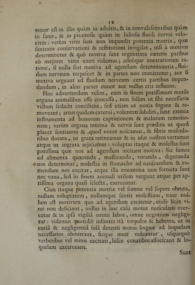 minor eftin illis quam in adultis,&amp; in convalefcentibus quam, in fanis, St in pituitofis quam in biliofis fluidi nervei velo¬ citas: verum vires fuas non impendit potentia motrix , quae fanitatis confervationi St reftitutioni invigilat, nifi a motivis determinetur St quo motiva funt urgentiora caeteris paribus eo majores vires exeri videmus; adeoque contrariorum ra¬ tione , fi nulla fint motiva ad agendum determinantia, flui¬ dum nerveum torpefcet St in partes non immittetur; aut fi motiva urgeant ad fluidum nerveum certis partibus impen¬ dendum , in alias partes minor aut nullus erit influxus. Hoc advertendum velim, eum in finem potiflimum motus organa animalibus efle concefla, non folum ut fibi neceflaria vi&amp;um fcilicet concilient , fed etiam ut noxia fugent St re¬ moveant ; artus quidem externi, voluntati fubditi, funt eximia inftrumenta ad bonorum captationem St malorum remotio¬ nem ; verum organa interna St nervis funt praedita ut quod placet fentiamus St quod nocet nofcamus, St fibris mufcula- ribus dotata, ut grata retineamus St in ufus noftros vertamus atque ut ingrata rejiciamus : voluptas itaque St moleftia funt potiftima quae nos ad agendum incitant motiva: Sic fames ad alimenta quaerenda , mafticanda, voranda , digeranda nos determinat, moleftia in ftomaclio ad naufeandum St vo¬ mendum nos excitat, atque illa conamina non fortuita funt nec vana, fed in finem animali utilem vergunt atque per ap- tiillma organa quafi fele&amp;a, exercentur. Cum itaque potentia motrix vel fomno vel fopore obruta, nullam voluptatem, nullamque fentit moleftiam, tunc nul¬ lum eft motivum quo ad agendum excitetur, unde licet vi¬ res non deficiant, nullus in hoc cafu motus mulcularis exer¬ cetur St in ipfa vigilia omnis labor, omne negotium negligi- tur : videmus quotidie infantes ita torpidos St hebetes, ut in curia St negligentia fola detenti motus linguae ad loquelam neceffarios obmittant, ficque muti videantur , ufquequb verberibus vel minis excitati ,hifce conatibus aflliefcant St lo¬ quelam excerceant Sunt