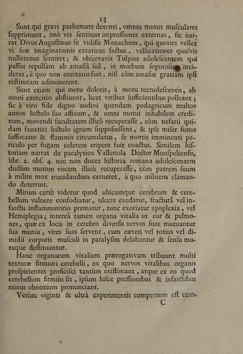 Sunt qui gravi pathemate detenti, omnes motus mufculares fupprimunt, imo vix fentiunt impreffiones externas, fic nar¬ rat Divus Auguftinus fe vidifle Monachum , qui quoties vellet vi luse imaginationis extaticus faftus , vellicationes quafvis nullatenus fentiret; Sc obfervavit Tulpius adolefcentem qui paiTus repulfam ab amafia fua , in morbum foporofu|$ inci¬ derat , e quo non excitatus fuit, nili ciim amalise gratiam ipfi reftitutam admonerent. Sunt etiam qui metu doloris, a motu recrudefcentis, ab omni exercitio abftinent, licet viribus liifficientibus polleant; fic a viro fide digno audivi quendam podagricum multos annos leftulo fuo affixum, Sc omni motui inhabilem credi¬ tum , movendi facultatem illico recuperafle , ciim nefarii qui¬ dam fanatici ledtulo ignem fuppofuiflent, 6c ipfe mifer fumo fuffocatus Sc flammis circumdatus, fe mortis imminenti pe¬ riculo per fugam celerem eripere fuit coadtus. Similem hif- toriam narrat de paralytico Valleriola Dodtor Monfpelienfis, libr. 2. obi. 4. nec non docet hiftoria romana adolefcentem dudum mutum vocem illico recuperafle, cum patrem fuum a milite mox trucidandum cerneret, a quo militem claman¬ do deterruit. Mirum certe videtur quod ubicumque cerebrum Sc cere¬ bellum vulnere confodiatur, ulcere exedatur, fradtura vel in- farftu inflammatorio prematur, tunc exoriatur apoplexia , vel Hemiplegia; interea tamen organa vitalia ut cor Sc pulmo¬ nes , qu^ ex locis in cerebro diverfis nervos fuos mutuantur fua munia , vires fuas fervent, cum cseteri vel totius vel di¬ midii corporis mufculi in paralyfim delabantur Sc fenfu mo¬ tuque deftituantur. Hanc organorum vitalium prserogativam tribuunt multi texturse firmiori cerebelli, ex quo nervos vitalibus organis profpicientes proficifci tantum exiftimant, atque ex eo quod cerebellum firmius fit, ipfum hifce preflionibus Sc infarftibus minus obnoxium pronunciant. Verum viginti Sc ultra experimentis compertum efl; cere* c c