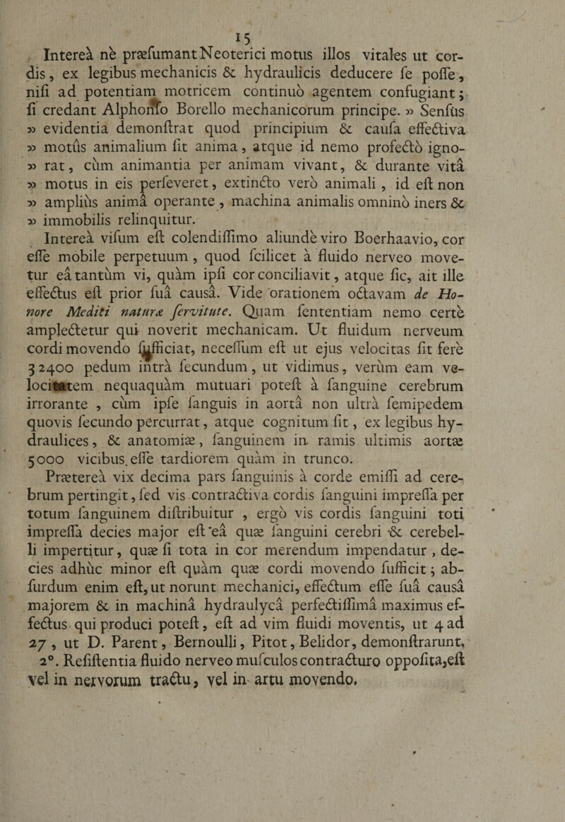Interea ne prsefumantNeoterici motus illos vitales ut cor¬ dis , ex legibus mechanicis hydraulicis deducere fe pofle, nili ad potentiam motricem continuo agentem confugiant; fi credant AlphonTo Borello mechanicorum principe.» Senfiis » evidentia demonftrat quod principium 6e caufa effediva » motus animalium fit anima, atque id nemo profedo igno- o) rat, cum animantia per animam vivant, &amp; durante vita » motus in eis perfeveret, extindo vero animali , id eft non » amplius anima operante , machina animalis omnino iners &amp; x&gt; immobilis relinquitur. Interea vifum eft colendiffimo aliunde viro Boerhaavio, cor efle mobile perpetuum, quod fcilicet a fluido nerveo move¬ tur ea tantum vi, quam ipfi cor conciliavit, atque fic, ait ille effedus eft prior fua causa. Vide orationem odavam de Ho¬ nore Mediti natura fervitute. Quam fententiam nemo certe ampjedetur qui noverit mechanicam. Ut fluidum nerveum cordi movendo Ij^fficiat, neceiTum eft ut ejus velocitas fit fere 32400 pedum intra fecundum, ut vidimus, verum eam ve¬ locitatem nequaquam mutuari poteft a fanguine cerebrum irrorante , cum ipfe fanguis in aorta non ultra femipedem quovis fecundo percurrat, atque cognitum fit, ex legibus hy- draulices, anatomice, fanguinem in. ramis ultimis aortte 5000 vicibus, efle tardiorem quam in trunco. Pneterea vix decima pars fanguinis a corde emifli ad cere¬ brum pertingit, led vis contradi va cordis fanguini imprefla per totum fanguinem diftribuitur , ergo vis cordis fanguini toti imprefla decies major eft‘ea qua^ fanguini cerebri *&amp; cerebel¬ li impertitur, quse fi tota in cor merendum impendatur , de¬ cies adhuc minor eft quam quse cordi movendo fufficit; ab- furdum enim eft, ut norunt mechanici, effeftum efle fua causa majorem &amp; in machina hydraulyca perfediflima maximus ef- fedus qui produci poteft, eft ad vim fluidi moventis, ut 4 ad 27, ut D. Parent, Bernoulli, Pitot, Beli dor, demonftrarunv 20. Refiftentia fluido nerveo mufculoscontraduro oppofita3eft vel in nervorum tradu, yel in artu movendo.