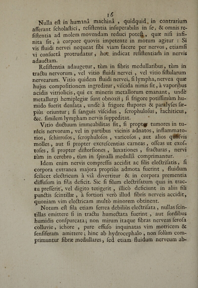 Nulla eft in humana machina , quidquid, in contrarium afferant fcholaftici, refiftentia infuperabilis in fe, &amp; omnis re¬ fiftentia ad molem movendam reduci poteft , quae nifi infi¬ nita fit, a corpore quovis impetente in motum agitur : Si vis fluidi nervei nequeat fibi viam facere per nervos, etiamfi vi confueta protrudatur, hoc indicat refiftentiam in nervis adau&amp;am. Refiftentia adaugetur, tiim in fibris medullaribus, tum in traftu nervorum, vel vitio fluidi nervei , vel vitio fiftularum nervearum. Vitio quidem fluidi nervei, fi lympha, nervea quae hujus compofitionem ingreditur, vifcida nimis fit, a vaporibus acidis vitriolicis, qui ex mineris metallorum emanant, unde metallurgi hemiplegiae funt obnoxii ; fi frigore potiflimum hu- mido fuerit denfata , unde a frigore ftupores St paralyfes fae- pius oriuntur; fi fanguis vifcidus , fcrophulofus, rachiticus, &amp;c. fimilem lympham nervis liippeditat. Vitio duftuum immeabilitas fit, fi propter tumores in tu¬ nicis nervorum, vel in partibus vicinis adnatos, inflammato¬ rios , fchirrofos, fcrophulofos , varicolos , aut alios qubfvis molles, aut fi propter excrefcentias carneas, ofleas ut exof- tofes, fi propter diftorfiones , luxationes , fra&amp;uras, nervi tum in cerebro, tum in fpinalli medulla comprimantur. Idem enim nervis comprelfis accidit ac filis eledlrifatis, fi corpora extranea majora proprius admota fuerint , -fluidum fcilicet electricum a via divertitur St in corpora prementia diffufum in filis deficit. Sic fi filum ele&amp;rifatum quis in trac¬ tu prefferit, vel digito tetigerit , illicb deficiunt in aliis fili punftis fcintilke , a fortiori vero illud fibris nerveis accidit, quoniam vim eledtricam multo minorem obtinent. Notum eft fila etiam ferrea debilius eledlrifata , nullas fcin- tillas emittere fi in traftu humeftata fuerint , aut fordibus humidis confpurcata; non mirum itaque fibras nerveas ierofa colluvie, ichore , pure effufo inquinatas vim motricem St fenfiferam amittere; hinc ab hydrocephalo , non foliim com¬ primuntur fibrae medullares, fed etiam fluidum nerveum ab-