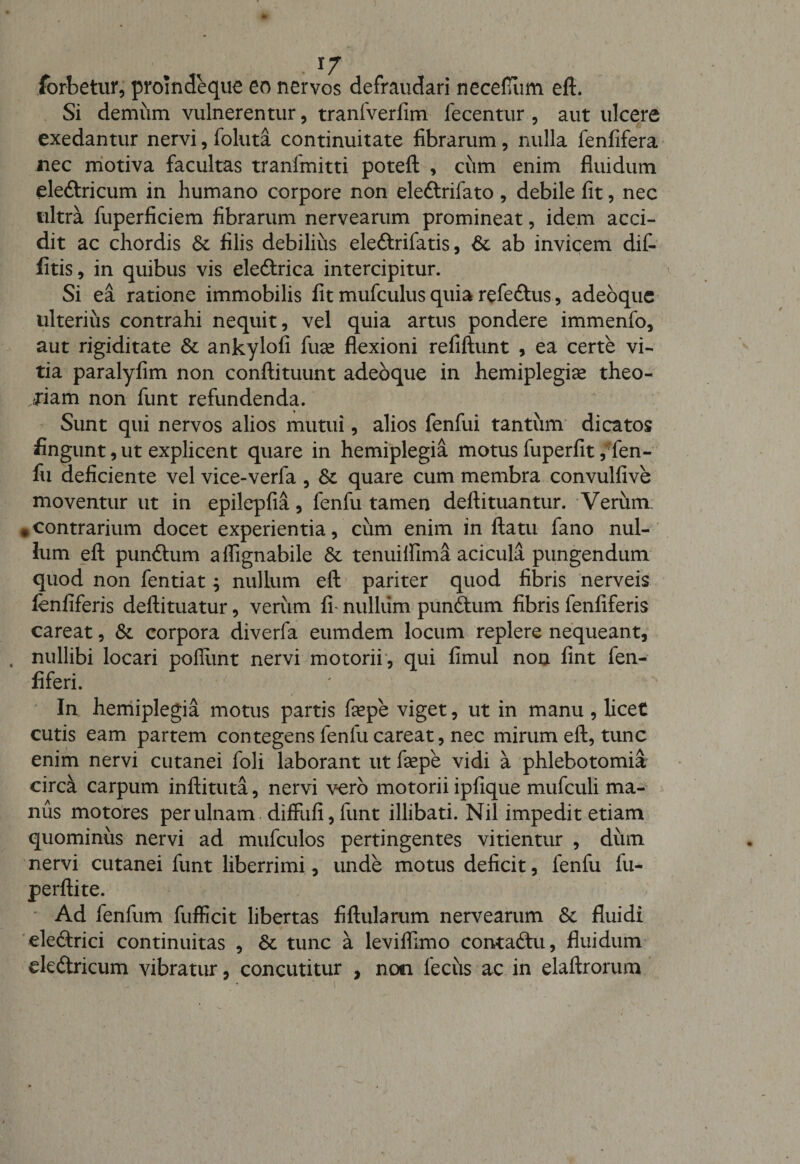 forbetur, promdeque eo nervos defraudari necefiim eft. Si demum vulnerentur, tranfverfim fecentur , aut ulcere exedantur nervi, foluta continuitate fibrarum, nulla fenfifera nec motiva facultas tranimitti poteft , cum enim fluidum eleftricum in humano corpore non ele&amp;rifato , debile fit, nec ultra fuperficiem fibrarum nervearum promineat, idem acci¬ dit ac chordis &amp; filis debilius ele&amp;rifatis, 6c ab invicem dif- fitis, in quibus vis eleftrica intercipitur. Si ea ratione immobilis fit mufculus quia refe&amp;us, adeoque ulterius contrahi nequit, vel quia artus pondere immenfo, aut rigiditate &amp; ankylofi fuse flexioni refiftunt , ea certe vi¬ tia paralyfim non conftituunt adeoque in hemiplegiae theo¬ riam non funt refundenda. Sunt qui nervos alios mutui, alios fenfui tantum dicatos fingunt, ut explicent quare in hemiplegia motus fuperfit ,i;fen- fu deficiente vel vice-verfa , &amp; quare cum membra convulfive moventur ut in epilepfia, fenfu tamen deftituantur. Verum, «contrarium docet experientia, cum enim in flatu fano nul¬ lum eft pun&amp;um aflignabile tenuifllma acicula pungendum quod non fentiat ^ nullum eft pariter quod fibris nerveis fenfiferis deftituatur, verum fi nullum punftum fibris fenliferis careat, &amp; corpora diverfa eumdem locum replere nequeant, , nullibi locari poliunt nervi motorii , qui fimul non fint fen- fiferi. In hemiplegia motus partis fsepe viget, ut in manu , licet cutis eam partem contegens fenfu careat, nec mirum eft, tunc enim nervi cutanei foli laborant ut fsepe vidi a phlebotomia circk carpum inftituta, nervi vero motorii ipfique mufculi ma¬ nus motores per ulnam diffufi, funt illibati. Nil impedit etiam quominus nervi ad mufculos pertingentes vitientur , dum nervi cutanei funt liberrimi, unde motus deficit, fenfu fu- perftite. Ad fenfum fufficit libertas fiftularum nervearum 8c fluidi ele&amp;rici continuitas , &amp; tunc a leviflimo contabtu, fluidum ele&amp;ricum vibratur, concutitur , non feciis ac in elaftrorum