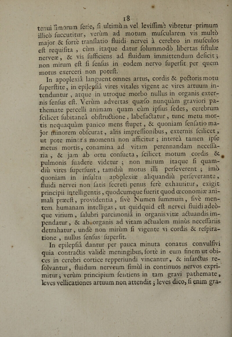 tenui Timorum feri e, fi ultimiim vel leviflime vibretur primum illico fuccutitur, verum ad motum mufcularem vis multo major Sc forte tranflatio fluidi- nervei a cerebro in mulculos eft requifita , cum itaque datur folummodo libertas fiftulx nervese, 3c vis fufficiens ad fluidum immittendum deficit; non mirum eft fi fenfus in eodem nervo fuperfit per quem motus exerceri non poteft. In apoplexia languent omnes artus, cordis &amp; pedoris motu fuperftite, in epileplia vires vitales vigent ac vires artuum in¬ tenduntur , atque in utroque morbo nullus in organis exter¬ nis fenfus eft. Verum advertas quaffio nunquam graviori pa- themate percelli animam quam cum ipfius fedes, cerebrum fcilicet fubitanea obftrudione , labefadatur, tunc metu mor¬ tis nequaquam panico mens ftupet, Se quoniam fenlatio ma¬ jor minorem oblcurat, aliis imprelfionibus, externis lcihcet, ut pote mineris momenti non afficitur ; interea tamen ipie metus mortis, conamina ad vitam perennandam neceila- ria , Se jam ab ortu conlueta, fcilicet motum cordis Se pulmonis fuadere videtur ; non mirum itaque fi quam- diii vires fuperfunt, tamdiu motus illi perfeverent ; imo quoniam in infultu apoplexia aliquandiu perfeverante, fluidi nervei non latis fecreti penus fere exhauritur, exigit principii intelligentis, quodeumque fuerit quod oeconomia! ani¬ mali prseeft, providentia, five Numen fummum, five men¬ tem humanam intelligas, ut quidquid eft nervei fluidi adeo- que virium, falubri parcimonia in organis vitas aduandis im¬ pendatur , Se ab organis ad vitam adualem minus neceflariis detrahatur, unde non mirum fi vigente vi cordis Se relpira- tione , nullus fenfus/ fuperfit. In epilepfia dantur per pauca minuta conatus convulfivi quia contradis valide meningibus, forte in eum finem ut obi¬ ces in cerebri cortice repperiundi vincantur &gt; Se infardus re- folvantur, fluidum nerveum fimul in continuos nervos expri¬ mitur ^ verum principium fentiens in tam gravi pathemate, leves vellicationes artuum non attendit 5 leves dico, fi enim gra-