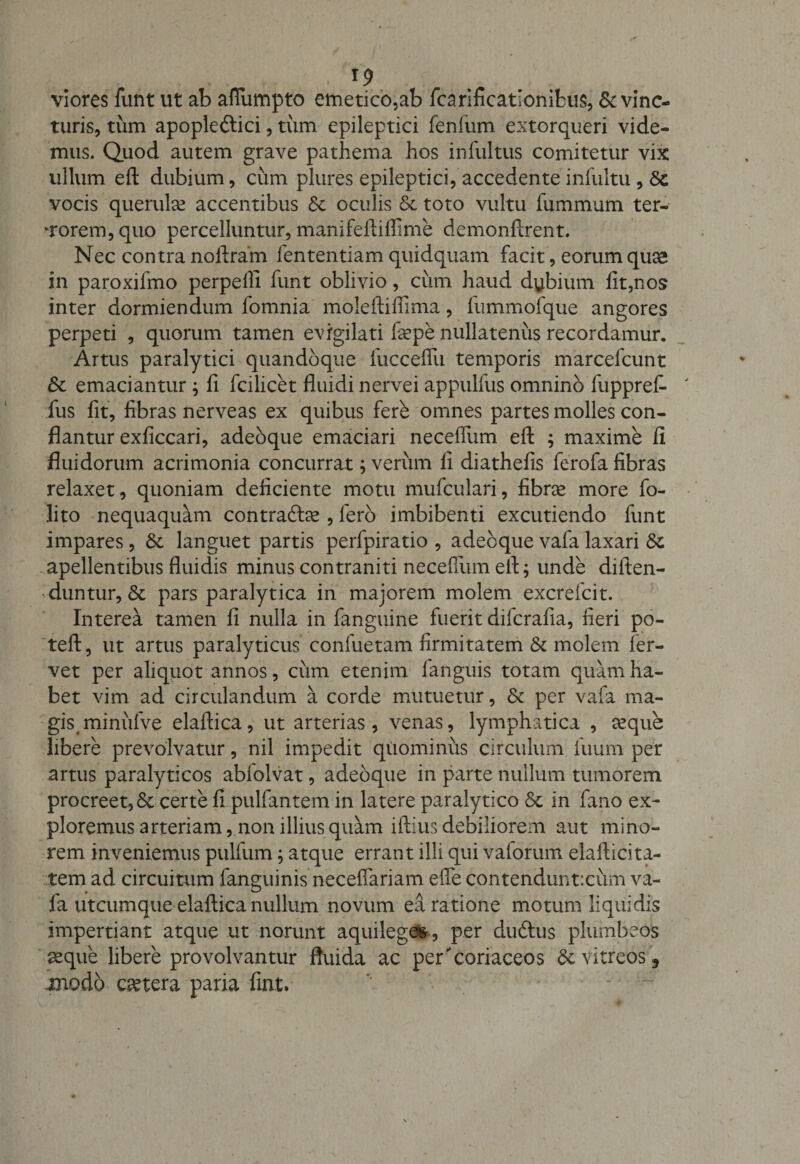 . . . . . viores funt ut ab aflumpto emetico,ab fcarificatlonifcus, Evinc¬ turis, tum apopledlici, tum epileptici fenfum extorqueri vide¬ mus. Quod autem grave pathema hos infultus comitetur vix ullum eft dubium, cum plures epileptici, accedente infultu, E vocis querulae accentibus &amp; oculis &amp; toto vultu fummum ter¬ gorem, quo percelluntur, manifeftiflime demonftrent. Nec contra noftram lentendam quidquam facit, eorum quae in paroxifmo perpelli funt oblivio, cimi haud dubium fit,nos inter dormiendum fomnia moleftifiima, lummofque angores perpeti , quorum tamen evigilati faepe nullatenus recordamur. Artus paralytici quandoque fucceflii temporis marcefcunt E emaciantur ; fi fcilicet fluidi nervei appulfus omnino fuppref- fus fit, fibras nerveas ex quibus fere omnes partes molles con¬ flantur exficcari, adeoque emaciari neceflum eft ; maxime li fluidorum acrimonia concurrat; verum fi diathefis ferofa fibras relaxet, quoniam deficiente motu mufculari, fibra* more fo- lito nequaquam contradde , fero imbibenti excutiendo funt impares, E languet partis perfpiratio , adeoque vafa laxari E apellentibus fluidis minus contraniti neceflum eft; unde diiten- duntur, E pars paralytica in majorem molem excrefcit. Interea tamen fi nulla in fanguine fuerit diicrafia, fieri po- teft, ut artus paralyticus confuetam firmitatem E molem fer¬ vet per aliquot annos, ciim etenim fanguis totam quam ha¬ bet vim ad circulandum a corde mutuetur, E per vafa ma¬ gis minitfve elaftica, ut arterias, venas, lymphatica , seque libere prevolvatur, nil impedit quominus circulum fuum per artus paralyticos abiolvat, adeoque in parte nullum tumorem procreet, E certe fi pullantem in latere paralytico E in fano ex¬ ploremus arteriam, non illius quam iftius debiliorem aut mino¬ rem inveniemus pulfum; atque errant illi qui vaforum elafticita- tem ad circuitum fanguinis neceflariam efle contenduntxum va¬ fa utcumque elaftica nullum novum ea ratione motum liquidis impertiant atque ut norunt aquilege», per duddis plumbeos aeque libere provolvantur fluida ac percoriaceos E vitreos 3 modo caetera paria fiat. '' - *