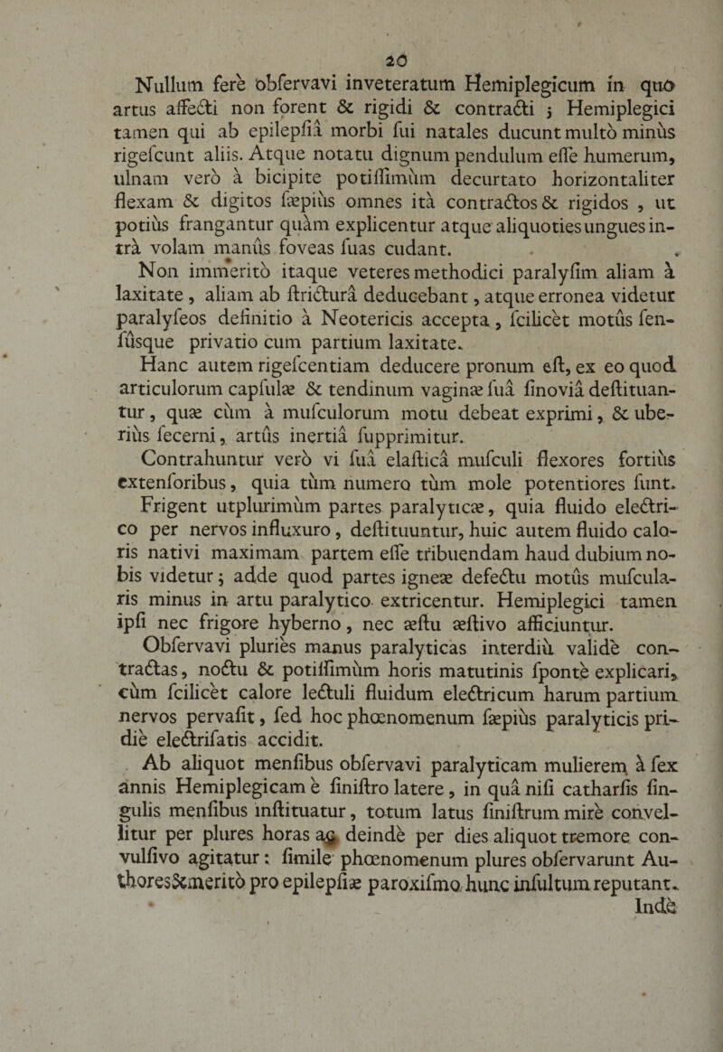 Nullum fere 'obfervavi inveteratum Hemiplegicum in quo artus affedti non forent &amp; rigidi &amp; contradli 5 Hemiplegici tamen qui ab epilepfia morbi fui natales ducunt multo minus rigefcunt aliis. Atque notatu dignum pendulum effe humerum, ulnam vero a bicipite potiffimum decurtato horizontaliter flexam &amp; digitos fepius omnes ita contradlos&amp; rigidos , ut potius frangantur quam explicentur atque aliquoties ungues in¬ tra volam manus foveas fuas cudant. Non immerito itaque veteres methodici paralyfim aliam a laxitate , aliam ab ftridlura deducebant, atque erronea videtur paralyfeos definitio a Neotericis accepta, fcilicet motus fen- fusque privatio cum partium laxitate. Hanc autem rigelcentiam deducere pronum eft, ex eo quod articulorum caplufe &amp; tendinum vagina? lua finovia deftituan- tur, qua? cum a mulculorum motu debeat exprimi, &amp; ube¬ rius fecerni, artus inertia fupprimitur.. Contrahuntur vero vi fui elaftica mufculi flexores fortius cxtenloribus, quia tum numero tum mole potentiores funt. Frigent utplurimiim partes paralytica, quia fluido eledtri- co per nervos influxuro, deftituuntur, huic autem fluido calo¬ ris nativi maximam partem effe tribuendam haud dubium no¬ bis videtur; adde quod partes ignese defedlu motus mufcula- ris minus in artu paralytico extricentur. Hemiplegici tamen ipfi nec frigore hyberno, nec aeftu aeflivo afficiuntur. Obfervavi pluries manus paralyticas interdiu valide con¬ trarias , no diu &amp; potiffimum horis matutinis fponte explicari, cum fcilicet calore ledluli fluidum eledlricum harum partium nervos pervafit, fed hoc phoenomenum fepius paralyticis pri¬ die eledlrifatis accidit. Ab aliquot menfibus obfervavi paralyticam mulierem ^ fex annis Hemiplegicam e finiftro latere, in qua nifi catharfis An¬ gulis menfibus inftituatur, totum latus finiftrum mire convel¬ litur per plures horas a$ deinde per dies aliquot tremore con- vulfivo agitatur: fimile phoenomenum plures obfervarunt Au- thores&amp;merito pro epilepfia paroxifmo hunc infultum reputante * ■ / _ Inde
