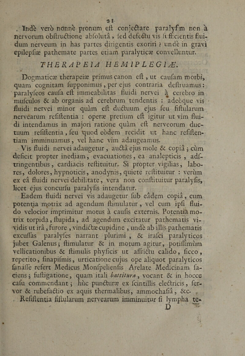 . Inde vero nonne pronum ell conjeftare paralyfm ncn a nervorum obftruftione abloluta •&gt; led defedtu vis fi fficientis flui¬ dum nerveum in has partes dirigentis exoriri ? unde in gravi epilepfise pathemate partes etiam paralyticae convelluntur. THERAP EIA HEMIPLEGIAE. Dogmaticae therapeiae primus canon ell, ut caufam morbi» quam cognitam fupponimus, per ejus contraria definiamus: ' paralyfeos caufa eft immeabilitas fluidi nervei a cerebro in mufculos &amp; ab organis ad cerebrum tendentis : adecque vis * fluidi nervei minor quam eft duftuum ejus leu fiftularum nervearum refirtentia : operas pretium eft igitur ut vim flui¬ di intendamus in majori ratione quam eft nerveorum duc¬ tuum refiftentia , feu quod eodem recidit ut hanc refiften- tiam imminuamus, vel hanc vim adaugeamus. Vis fluidi nerv ei adaugetur, aufta ejus mole &amp; copia ; cum deficit propter inediam, evacuationes, ea analepticis , adf- tringentibus, cardiacis reftituitur. Si propter vigilias, labo¬ res, dolores, hypnoticis, anodynis, quiete reftituitur : verum ex ea fluidi nervei debilitate, vera non conftituitur paralyfis, licet ejus concurfu paralyfis intendatur. Eadem fluidi nervei vis adaugetur fub eadem copia, cum potentia motiix ad agendum ftimulatur , vel cum ipfi flui¬ do velocior imprimitur motus a caufis externis. Potentia mo- trix torpida, ftupida, ad agendum excitatur pathematis vi¬ vidis ut ira, furore , vindidtas cupidine , unde ab illis pathematis excudas paralyfes narrant plurimi , &amp; irafci paralyticos jubet Galenus; ftimulatur St in motum agitur, potiflimum vellicationibus St ftimulis phyficis ut affriftu calido, ficco, repetito, finapifmis, urticatione cujus ope aliquot paralyticos fanafte refert Medicus Monfpelienfis Arelate Medicinam fa¬ ciens ; fuftigatione, quam itali battitura, vocant St in hocce calu commendant; huc punfturse ex fcintillis eleftricis, fer¬ vor St rubefadtio ex aquis thermalibus, ammochafia, Scc. Refiftentia fiftularum nervearum imminuitur li lympha te* . V D V ~ * &gt; ; * ...»