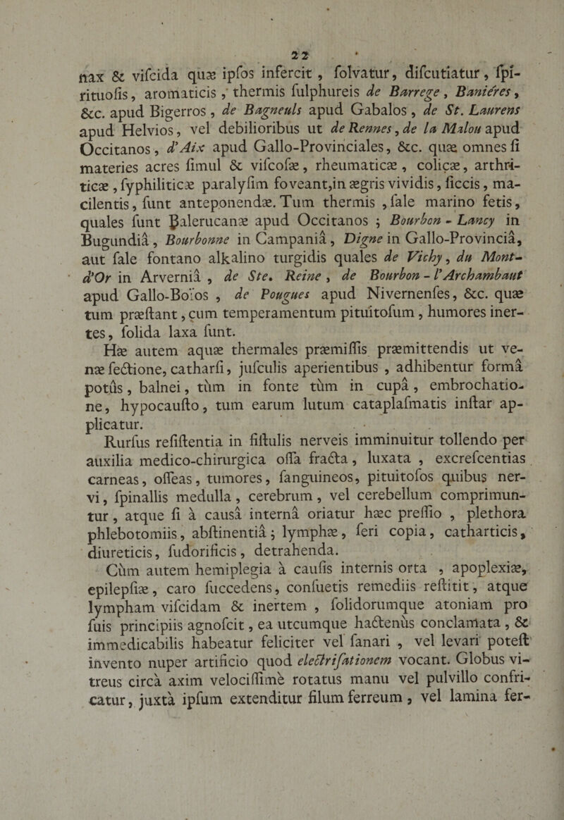 * 2 2 nax &amp; vifcida qua? ipfos infercit , folvatur, difcutiatur, fpi- rituofis, aromaticis , thermis fulphureis de Barrege, Banieres, Scc. apud Bigerros , de B agne uls apud Gabalos , de St. Laurens apud Helvios, vel debilioribus ut de Rennes, de la Mdou apud Occitanos, d’Aix apud Gallo-Provinciales, &amp;c. quae omnes fi materies acres fimul &amp; vifcofe, rheumaticae , colica, arthri¬ ticae , fyphiliticae paralyfim foveant,in aegris vividis, ficcis, ma¬ cilentis , funt anteponendae.Tum thermis ,fale marino fetis, quales funt JJalerucana? apud Occitanos ; Bourbon - Lmcy in Bugundia, Bourbonne in Campania, Digne in Gallo-Provincia, aut fale fontano alkalino turgidis quales de Vichy, du Mont- d*Or in Arvernia , de Ste. Re i ne , de Bourbon - /’ Archambmt apud Gallo-Bo:os , de Pougues apud Nivernenfes, Stc. quae tum praeftant, cum temperamentum pituitofum, humores iner¬ tes, folida laxa funt. Hae autem aquae thermales praemiflis praemittendis ut ve¬ nae fedtione, catharfi, jufculis aperientibus , adhibentur forma potus, balnei, tum in fonte tum in cupa, embrochatio- ne, hypocaufto, tum earum lutum cataplafmatis inftar ap¬ plicatur. Rurfus refiftentia in fiftulis nerveis imminuitur tollendo per auxilia medico-chirurgica ofia frafta, luxata , excrefcentias carneas, otfeas, tumores, fanguineos, pituitofos quibus ner¬ vi , fpinallis medulla, cerebrum, vel cerebellum comprimun¬ tur , atque fi a causa interna oriatur haec preffio , plethora phlebotomiis, abflinentia ; lymphae, feri copia, catharticis, diureticis, fudorificis, detrahenda. Cum autem hemiplegia a caufis internis orta , apoplexia?, epilepfiae, caro fuccedens , confuetis remediis reftitit, atque lympham vifcidam &amp; inertem , folidorumque atoniam pro fuis principiis agnofcit, ea utcumque haftenus conclamata , immedicabilis habeatur feliciter vel fanari , vel levari poteft invento nuper artificio quod eleclrifationem vocant. Globus vi¬ treus circa axim velocitlime rotatus manu vel pulvillo confri¬ catur , juxta ipfum extenditur filum ferreum, vel lamina fer-