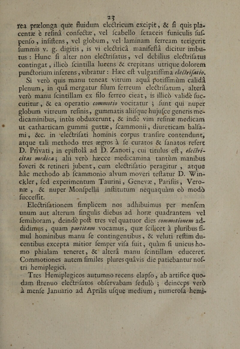 . fea praelonga quae fluidum eledricum excipit, &amp; fi quis pla¬ centae e refina confedae, vel Icabello fetaceis funiculis fut penlo , infiftens , vel globum, vel * laminam ferream tetigerit fummis v. g. digitis, is vi eledrica manifefta dicitur imbu¬ tus : Hunc li alter non eledrifatus, vel debilius eledrifatus contingat, illico lcintilla lucens &amp; crepitans utrique dolorem pundorium inferens, vibratur : Haec eft vulgatillima elettrifdtio. Si vero quis manu teneat vitrum aqua potiflimum calida plenum, in qua mergatur filum ferreum eledrifatum, altera vero manu fcintillam ex filo ferreo cieat, is illicb valide fuc- cutitur, &amp; ea operatio commotio vocitatur ; funt qui nuper globum vitreum refinis, gummatis aliilque hujufce generis me¬ dicaminibus, intus obduxerunt, &amp; inde vim refinae medicam ut catharticam gummi guttae, fcammonii, diureticam balfa- mi, &amp;c. in ‘eledrifati hominis corpus tranfire contendunt* atque tali methodo tres aegros a fe curatos &amp; fanatos refert D. Privati, in epiftola ad D. Zanoti, cui titulus eft, elettri- citas medica; alii vero haecce medicamina tantum manibus foveri &amp; retineri jubent, cum eledrilatio peragitur , atque hac methodo ab fcammonio alvum moveri teftatur D. Win- ckler, fed experimentum Taurini, Genevae, Parifiis, Vero¬ nae , &amp; nuper Monfpellii inftitutum nequaquam eb modo fuccelfit. - Eledrifationem fimplicem nos adhibuimus per menfem unum aut alterum fingulis diebus ad horae quadrantem vel femihoram, deinde poft tres vel quatuor dies commotionem ad¬ didimus , quam partitam vocamus, quae fcilicet a pluribus fi- mul hominibus manu fe contingentibus, &amp; veluti reftim du¬ centibus excepta mitior femper vila fuit, quam fi unicus ho¬ mo phialam teneret, &lt;5c altera manu fcintillam educeret. Commotiones autem fimiles plures quavis die patiebantur not tri hemiplegici. Tres Hemiplegicos autumno recens elapfo, ab artifice quo¬ dam ftrenuo eledrifatos obfervabam fedulb ; deinceps vero i menfe Januario ad Aprilis ufque medium, numerofa hemi-