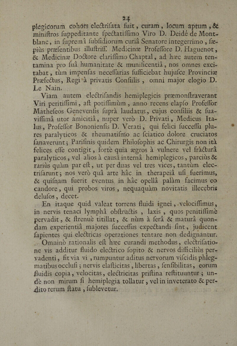 plegidorum cohdfs eleftrifata fuit, curam, locum aptum , &amp; miniftros fuppeditante fpe&amp;atifiimo Viro D. Deide de Mont- blanc, in fupreml lubfidiorum curia Senatore integerrimo , fe- pius prsefentibus illuftriffi Medicinx Profeffore D. Haguenot, St Medicina? Dodtore clarifllmo Chaptal, ad haec autem ten¬ tamina pro fua humanitate &amp; munificentia, nos omnes exci¬ tabat , tum impenfas necefiarias fufficiebat hujulce Provincise Praefe&amp;us, Regi a privatis Confidis , omni major elogio D. Le Nain. Viam autem eleftrifandis hemiplegicis prsemonftraverant Viri peritiflimi, aft potiffimum , anno recens elapio Profeflor Mathefeos Genevenfis fupra laudatus, cujus confiliis St fua- viflima utor amicitia, nuper vero D. Privati, Medicus Ita¬ lus, Profeflor Bononienfis D. Verati, qui felici fucceflli plu- res paralyticos St rheumatifmo ac fciatico dolore cruciatos fanaverunt; Parifinis quidem Philofophis ac Chirurgis non ita felices efle contigit, forte quia aegros a vulnere vel fra&amp;ura paralyticos, vel alios a causa interna hemiplegicos, parcius St rarius quam pareft, ut per duas vel tres vices, tantum elec- trifarunt; nos vero qua arte hac in therapeia ufi fuerimus. St quifnam fuerit eventus in hac opella palam facimus eo candore, qui probos viros , nequaquam novitatis illecebris delufos, decet. En itaque quid valeat torrens fluidi ignei, -velociflimus, in nervis tenaci lympha obftructis , laxis , quos penitiflime pervadit, St flrenue titillat, St num a lera St matura quon¬ dam experientia majores fucceflus expedlandi fint, judicent fapientes qui eleftricas operationes tentare non dedignantur. Omnino rationalis eft haec curandi methodus, ele&amp;riiatio- ne vis additur fluido eledfrico fopito St nervos difficilius per¬ vadenti, fit via vi , rumpuntur aditus nervorum vilcidis phleg¬ matibus occlufi ; nervis elafticitas , libertas, fenfibilitas, eorum fluidis copia, velocitas, eleftricitas priftina' reftituuntur 5 un¬ de non mirum fi hemiplegia tollatur , vel in inveterato St per¬ dito rerum flatu, lublevetur.