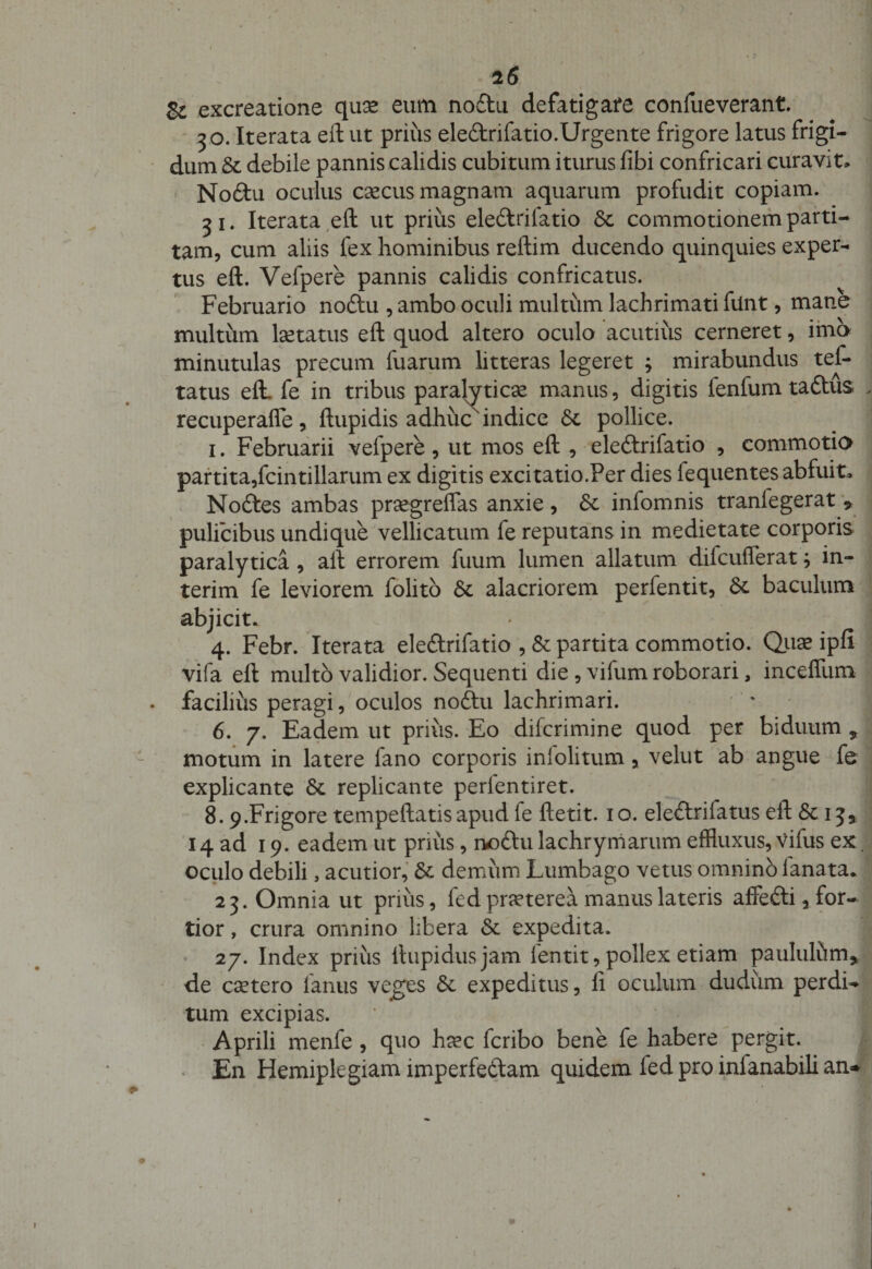 &amp; excreatione quse eum no£tu defatigare confueverant. 30. Iterata eft ut prius ele&amp;rifatio.Urgente frigore latus frigi¬ dum &amp; debile pannis calidis cubitum iturus fibi confricari curavit» No£tu oculus caecus magnam aquarum profudit copiam. 31. Iterata eft ut prius eledlrifatio Sc commotionem parti¬ tam, cum aliis fex hominibus reftim ducendo quinquies exper¬ tus eft. Vefpere pannis calidis confricatus. Februario noftu , ambo oculi multum lachrimati ftlnt, mane multum laetatus eft quod altero oculo acutius cerneret, ima minutulas precum fuarum litteras legeret ; mirabundus tef- tatus eft. fe in tribus paralyticae manus, digitis lenfumta&amp;us recuperafle, ftupidis adhuc indice pollice. 1. Februarii vefpere, ut mos eft , eleftrifatio , commotio partita,fcintillarum ex digitis excitatio.Per dies fequentes abfuit» Nodfes ambas praegreflas anxie, 8c infomnis tranlegerat 9 pulicibus undique vellicatum fe reputans in medietate corporis paralytica, aft errorem fnum lumen allatum diicuflerat; in- terim fe leviorem folito Sc alacriorem perfentit, Sc baculum abjicit. 4. Febr. Iterata ele&amp;rifatio , &amp; partita commotio. Quae ipfi vifa eft multo validior. Sequenti die, vifum roborari, inceffum - facilius peragi, oculos noftu lachrimari. 6. 7. Eadem ut prius. Eo difcrimine quod per biduum * 1 motum in latere fano corporis intolitum, velut ab angue fe explicante &amp;. replicante perlentiret. 8.9.Frigore tempeftatis apud te ftetit. 1 o. eleftrifatus eft &lt;5c 1 3* 14 ad 19. eadem ut prius, noftu lachrymarum effluxus, vifus ex oculo debili, acutior, &amp; demum Lumbago vetus omninb lanata* 23. Omnia ut prius, fed praeterea manus lateris affefti, for¬ tior , crura omnino libera &amp; expedita. 27. Index prius llupidusjam lentit, pollex etiam paululfim, de caetero fanus veges expeditus, fi oculum dudum perdi¬ tum excipias. Aprili menfe , quo ha?c fcribo bene fe habere pergit. En Hemiplegiam imperfeftam quidem fed pro inianabili an* i