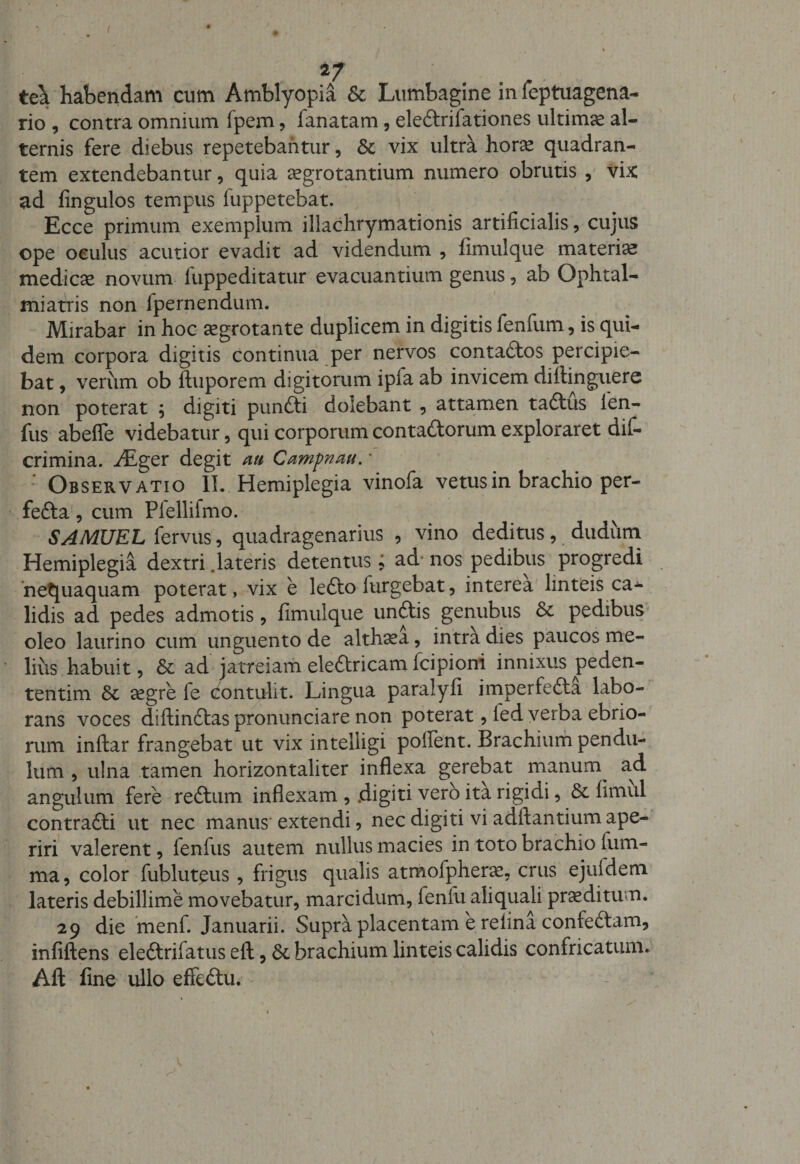 ( 2/ tck habendam cum Amblyopia &amp; Lumbagine in feptuagena- rio , contra omnium fpem, fanatam , eledrifationes ultimae al¬ ternis fere diebus repetebantur, Sc vix ultra horae quadran¬ tem extendebantur, quia aegrotantium numero obrutis , vix: ad fingulos tempus fuppetebat. Ecce primum exemplum illachrymationis artificialis, cujus ope oculus acutior evadit ad videndum , fimulque materiae medicae novum fuppeditatur evacuantium genus, ab Ophtal- miatris non fpernendum. Mirabar in hoc aegrotante duplicem in digitis fenfum, is qui¬ dem corpora digitis continua per nervos contados percipie¬ bat , verum ob ftuporem digitorum ipfa ab invicem difiinguere non poterat \ digiti pundi dolebant , attamen tadus len- fus abefle videbatur, qui corporum contadorum exploraret dif- crimina. y£ger degit au Campnau. • : Observatio II. Hemiplegia vinofa vetus in brachio per- feda, cum Plellifmo. SAMUEL fervus, quadragenarius , vino deditus, dudum Hemiplegia dextri .lateris detentus; ad nos pedibus progredi nequaquam poterat, vix e ledo iurgebat, interea linteis ca¬ lidis ad pedes admotis, fimulque undis genubus &amp; pedibus oleo laurino cum unguento de althaea, intra dies paucos me¬ lius habuit, &amp; ad jatreiam eledricam fcipioni innixus peden- tentim &amp;; segre fe contulit. Lingua paralyfi imperfeda labo¬ rans voces diftindas pronunciare non poterat, led verba ebrio¬ rum inftar frangebat ut vix intelligi pollent. Brachium pendu¬ lum , ulna tamen horizontaliter inflexa gerebat manuny ad angulum fere redum inflexam , .digiti vero ita rigidi, &amp; fimul contradi ut nec manus-extendi, nec digiti vi adftantium ape¬ riri valerent, fenfus autem nullus macies in toto brachio fum- ma, color fubluteus, frigus qualis atmofphera:, crus ejuldem lateris debillime movebatur, marcidum, fenfu aliquaU proditum. 29 die menf. Januarii. Supra placentam e refina confedam, infiftens eledrifatus eft, &amp;. brachium linteis calidis confricatum. Aft fine ullo effedu. \