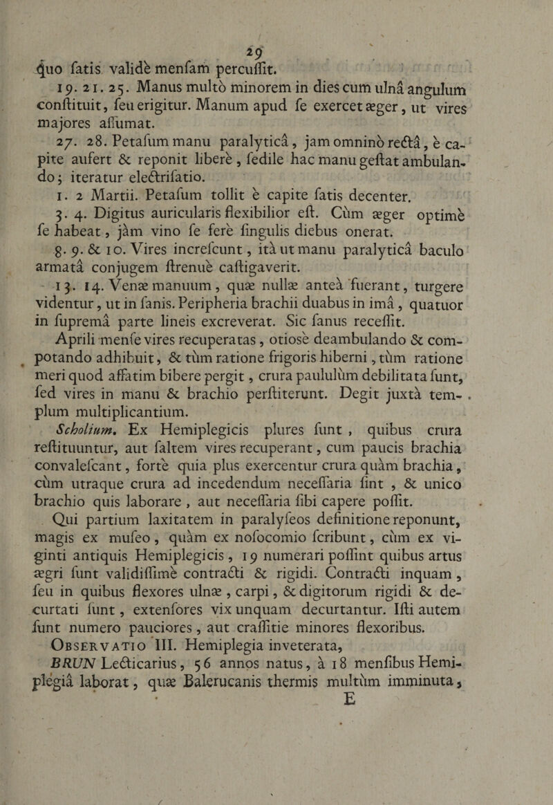 i9 4uo fatis validb menfam perculfit. 19.21.25. Manus multo minorem in dies cum ulna angulum confli tuit, feu erigitur. Manum apud fe exercet aeger, ut vires majores affumat. 27. 28. Petalum manu paralytica, jam omnino refta, e ca¬ pite aufert Sc reponit libere , fedile hac manu geftat ambulan¬ do; iteratur ele&amp;rifatio. 1. 2 Martii. Petafum tollit e capite fatis decenter. 3. 4. Digitus auricularis flexibilior eft. Cum aeger optime fe habeat, jam vino fe fere lingulis diebus onerat. g.p.Sc 10. Vires increlcunt, ita ut manu paralytica baculo armata conjugem ftrenue caftigaverit. 13. 14. Venae manuum, quae nullae antea fuerant, turgere videntur, ut in fanis. Peripheria brachii duabus in ima, quatuor in fuprema parte lineis excreverat. Sic fanus recellit. Aprili menfe vires recuperatas, otiose deambulando «St com- potando adhibuit, Sc tum ratione frigoris hiberni, tum ratione meri quod affatim bibere pergit, crura paululum debilitata funt, fed vires in manu Sc brachio perftiterunt. Degit juxta tem- . pium multiplicantium. Scholium. Ex Hemiplegicis plures funt , quibus crura rellituuntur, aut faltem vires recuperant, cum paucis brachia convalelcant, forte quia plus exercentur crura quam brachia, cum utraque crura ad incedendum necelfaria fint , &amp; unico brachio quis laborare , aut necelfaria fibi capere poflit. Qui partium laxitatem in paralyfeos definitione reponunt, magis ex mufeo, quam ex nofocomio fcribunt, cum ex vi- ginti antiquis Hemiplegicis, 19 numerari polfint quibus artus aegri funt validiflime contrafti Sc rigidi. Contrafti inquam , feu in quibus flexores ulnae, carpi, Sc digitorum rigidi &amp; de¬ curtati lunt, extenfores vix unquam decurtantur. Illi autem funt numero pauciores, aut cralfitie minores flexoribus. Observatio III. Hemiplegia inveterata, BRUN Le&amp;icarius, 56 annos natus, a 18 menfibusHemi¬ plegia laborat, quae Balerucanis thermis multum imminuta, E 1