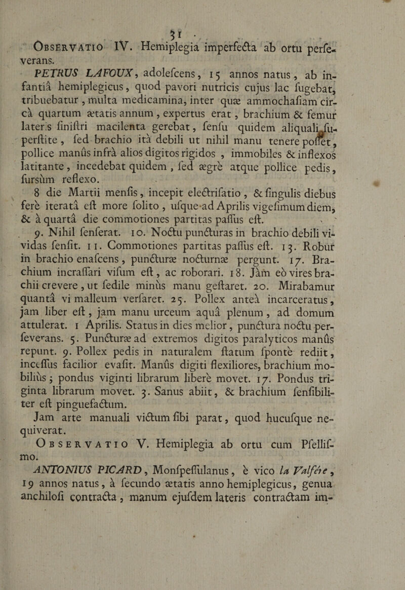 . ., . 3i Observatio IV. Hemiplegia imperfecta ab ortu perfe- verans. PETRUS LAFOUX, adolefcens, 15 annos natus, ab in¬ fantia hemiplegicus, quod pavori nutricis cujus lac fugebat, tribuebatur , multa medicamina, inter quae ammochaAam cir¬ ca quartum artatis annum , expertus erat, brachium &amp;c femur latens liniltri macilenta gerebat, fenfu quidem ali quali fu- perftite , fed brachio ita debili ut nihil manu tenere polfet, pollice manus infra alios digitos rigidos , immobiles &amp; inflexos latitante , incedebat quidem , fed aegre atque pollice pedis, fursum reflexo. 8 die Martii menfis, incepit ele&amp;rifatio , &amp; Angulis diebus fere iterata efb more folito , ufque-ad Aprilis vigeflmumdiem. St a quarta die commotiones partitas paflus eft. * ■ 9. Nihil fenferat. 10. Noftu pun&amp;uras in brachio debili vi¬ vidas fenflt. 11. Commotiones partitas paflus eft. 13. Robur in brachio enafcens, pundurae nodurnae pergunt. 17. Bra¬ chium incraflari vifum eft, ac roborari. 18. Jam eo vires bra- chii crevere , ut fedile minus manu geftaret. 20. Mirabamur quanta vi malleum verlaret. 25. Pollex antea incarceratus, jam liber eft , jam manu urceum aqua plenum , ad domum attulerat. 1 Aprilis. Status in dies melior, pundura nodu per- fevemns. 5. Punduraead extremos digitos paralyticos manus repunt. 9. Pollex pedis in naturalem ftatum lponte rediit, inctflus facilior evaflt. Manus digiti flexiliores, brachium mo¬ bilius ; pondus viginti librarum libere movet. 17. Pondus tri¬ ginta librarum movet. 3. Sanus abiit, &amp; brachium fenfibili- ter eft pinguefadum. Jam arte manuali vidum Abi parat, quod hucufque ne¬ quiverat. Observatio V. Hemiplegia ab ortu cum Pfellif- mo. ANTONIUS PICARD, Monfpefiulanus, e vico la Valfeie , 19 annos natus, a fecundo aetatis anno hemiplegicus, genua anchilofl contrada , manum ejufdem lateris contradam im-