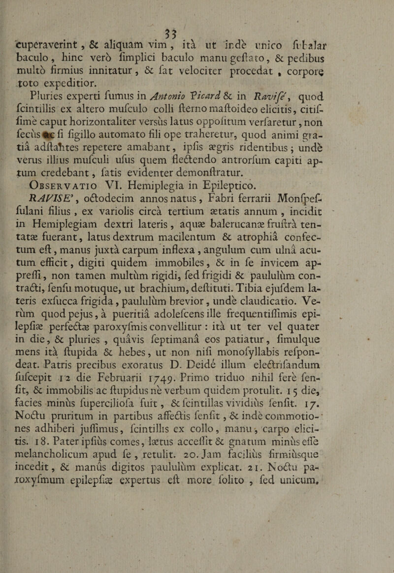 ?? cuperaverint , &amp; aliquam vim , ita ut inde unico fvtalar baculo, hinc vero fimplici baculo manu geftato, Sepedibus multo firmius innitatur, Sc fat velociter procedat t corpore toto expeditior. Pluries experti fumus in Antonio Vicard Sc in Ravife\ quod fcintillis ex altero mufculo colli (terno maftoideo elicitis, citifi- fime caput horizontaliter versus latus oppoiitum verfaretur, non fecus^c fi figillo automato fili ope traheretur, quod animi gra¬ tia adftahtes repetere amabant, ipfis aegris ridentibus; unde verus illius mufculi ufus quem dedendo antrorfum capiti ap¬ tum credebant, latis evidenter demonftratur. Observatio VI. Hemiplegia in Epileptico. RAV1SE\ ododecim annos natus, Fabri ferrarii Monfpef- fulani filius , ex variolis circa tertium itatis annum , incidit in Hemiplegiam dextri lateris , aquae balerucanee fruitra ten- tatae fuerant, latus dextrum macilentum St atrophia confec¬ tum efl:, manus juxta carpum inflexa, angulum cum ulna acu¬ tum efficit, digiti quidem immobiles, St in fe invicem ap- preffi, non tamen multum rigidi, fed frigidi St paululum con¬ tradi, fenfu motuque, ut brachium, deftituti. Tibia ejufdem la¬ teris exfucca frigida, paululum brevior, unde claudicatio. Ve¬ rum quod pejus, a pueritia adolefcens ille frequentiffimis epi- lepfhe perfedas paroxyfmis convellitur : ita ut ter vel quater in die, Sc pluries , quavis feptimana eos patiatur, fimulque mens ita ftupida Sc hebes, ut non nifi monofyllabis refpon- deat. Patris precibus exoratus D. Deide illum elettrifandum fiifcepit 12 die Februarii 1749. Primo triduo nihil fere fen- fit, Sc immobilis ac ftupidus ne verbum quidem protulit. 15 die, facies minus fuperciliofa fuit, Scfcintillasvividius fenfit. 17. Nodu pruritum in partibus affedis lenfit, Sc inde commotio-' nes adhiberi juffimus, fcintillis ex collo, manucarpo elici¬ tis. 18. Pater ipfius comes, laetus accellit Sc gnatum minus die melancholicum apud fe , retulit. 20. Jam facilius firmiusque incedit, Sc manus digitos paululum explicat. 21. Nodu pa- toxylmum epilepfiae expertus eft more (olito , fed unicum»