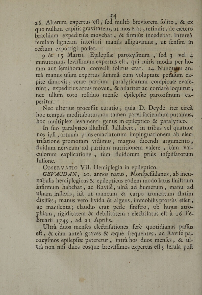 rJ . • v . * ' . 54 2 6. Alterum expertus eft, fed multo breviorem folito, St ex quo nullam capitis gravitatem, ut mos erat,retinuit, de caetero brachium expeditius movebat, St firmius incedebat. Interea ferulam ligneam interiori manus alligavimus , ut lenfim in rectum exporrigi pollet. 9 St 15 Martii. Epilepfiae paroxyfmum , fed 3 vel 4 minutorum, leviflimum expertus eft, qui miris modis per ho¬ ram aut femihoram convelli folitus erat. 24. Nunquam an¬ tea manus ufum expertus fumma cum voluptate petalum ca¬ pite dimovit , venae partium paralyticarum conlpicuae evafe- runt, expeditius artus movet, &amp; hilariter ac cordate loquitur, nec ullum toto refiduo menle epilepfiae paroxifmum ex¬ peritur. Nec ulterius procellit curatio , quia D. Deyde iter circa hoc tempus meditabatur,non tamen parvi faciendum putamus, hoc multiplex levamenti genus in epileptico St paralytico. In fuo paralytico illuftriff. Jallabert, in tribus vel quatuor nos ipfi , artuum prius emaciatorum impinguationem ab elec- trifatione promotam vidimus, magno dicendi argumento, fluidum nerveum ad partium nutritionem valere , tum vaf- culorum explicatione , tum fluidorum prius infpiflatorum fufione. Observatio VII. Hemiplegia in epileptico. GEVAUD/4N, 20. annos natus, Monfpeffulanus, ab incu¬ nabulis hemiplegicus St epilepticus eodem modo latus finiftrum infirmum habebat, ac Ravife, ulna ad humerum , manu ad ulnam inflexis, ita ut mancum St carpo truncatum ftatim dixiffes; manus vero livida St algens, immobilis prorsus eflet, ac macilenta; claudus erat pede finiftro, ob hujus atro¬ phiam , rigiditatem St debilitatem : eleftrifatus eft a 16 Fe¬ bruarii 1749 , ad 21 Aprilis. Ultra duos menfes ele&amp;rifationes fere quotidianas pafllis eft, St cum antea graves St aeque frequentes, ac Raviie pa- roxyfmos epilepfiae pateretur , intra hos duos menfes, St ul¬ tra non nili duos eosque brevilfimos expertus eft y ferula poft