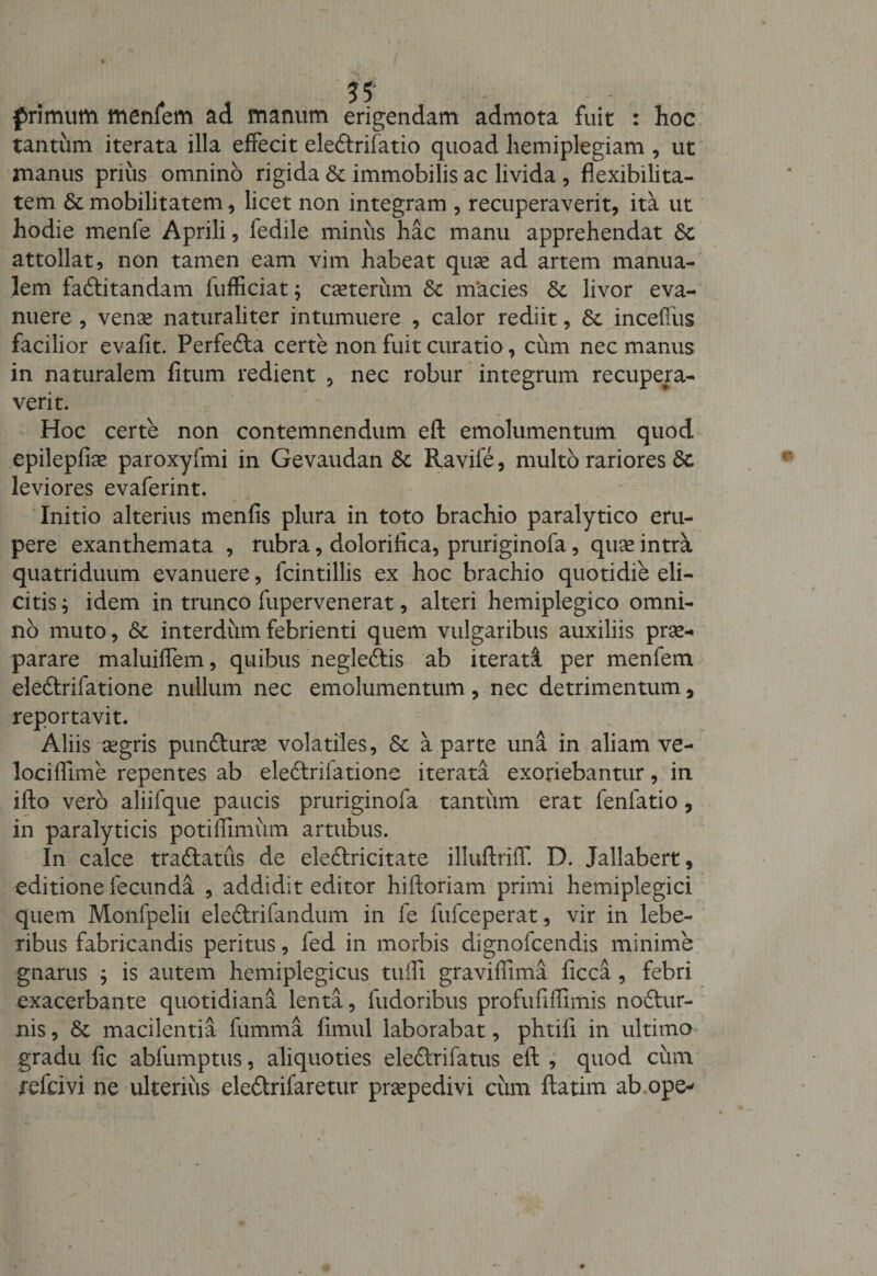 primum menfem ad manum erigendam admota fuit : hoc tantum iterata illa effecit ele&amp;rifatio quoad hemiplegiam , ut manus prius omnino rigida &amp; immobilis ac livida , flexibilita¬ tem 6t mobilitatem, licet non integram , recuperaverit, ita ut hodie menfe Aprili, fedile minus hac manu apprehendat attollat, non tamen eam vim habeat quae ad artem manua¬ lem faftitandam lufficiat; cceterum &amp; macies &amp; livor eva¬ nuere , venae naturaliter intumuere , calor rediit, &amp;. incefius facilior evafit. Perfefta certe non fuit curatio, cum nec manus in naturalem fitum redient , nec robur integrum recupera¬ verit. Hoc certe non contemnendum eft emolumentum quod epilepfiae paroxyfmi in Gevaudan &amp; Ravife, multo rariores Sc leviores evaferint. Initio alterius menfis plura in toto brachio paralytico eru¬ pere exanthemata , rubra, dolorilica, pruriginofa, quae intra quatriduum evanuere, fcintillis ex hoc brachio quotidie eli¬ citis ; idem in trunco fupervenerat, alteri hemiplegico omni¬ no muto, &amp; interdum febrienti quem vulgaribus auxiliis prae¬ parare maluiffem, quibus negleftis ab iterati per menfem eledtrifatione nullum nec emolumentum, nec detrimentum, reportavit. Aliis aegris pun&amp;urae volatiles, &amp; a parte una in aliam ve- lociffime repentes ab eleftriiatione iterata exoriebantur, in ifto vero aliifque paucis pruriginofa tantum erat fenfatio, in paralyticis potiffimum artubus. In calce traftatus de eleftricitate illuftriff. D. Jallabert, editione fecunda , addidit editor hiftoriam primi hemiplegici quem Monfpelii eledtrifandum in fe fufceperat, vir in lebe- ribus fabricandis peritus, led in morbis dignofcendis minime gnarus ; is autem hemiplegicus tuifi graviflima ficca, febri exacerbante quotidiana lenta, fudoribus profufifTimis noftur- nis, St macilentia fumma fimul laborabat, phtifi in ultimo gradu fic abfumptus, aliquoties eleftrifatus eft , quod cum refcivi ne ulterius ele&amp;rifaretur prsepedivi ciim ftatim ab.ope-