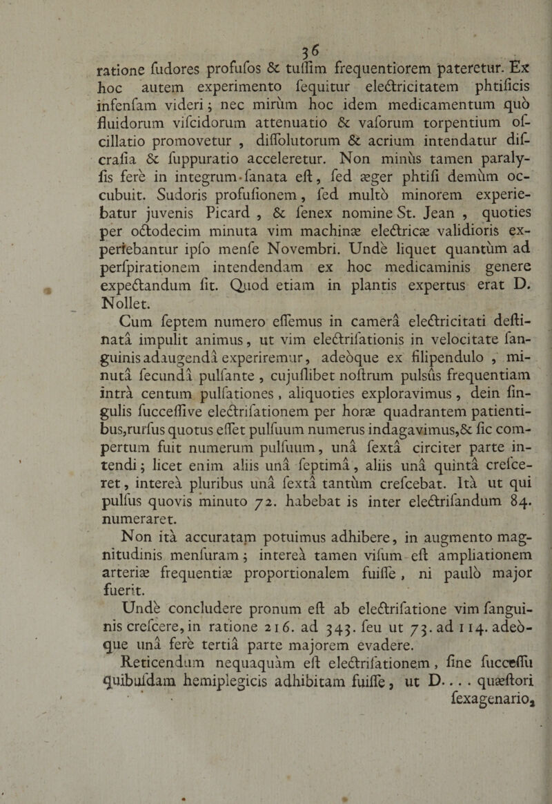 3« . j, ratione fudores profufos &amp; tuffim frequentiorem pateretur. Ex hoc autem experimento fequitur ele&amp;ricitatem phtificis infenfam videri; nec mirum hoc idem medicamentum quo fluidorum vifcidorum attenuatio &amp; vaforum torpentium of- cillatio promovetur , diffolutorum &amp; acrium intendatur dif- cralia Sc fuppuratio acceleretur. Non minus tamen paraly- fis fere in integrum -fanata eft, fed aeger phtifi demum oc¬ cubuit. Sudoris profufionem, fed multo minorem experie¬ batur juvenis Picard , &amp; fenex nomine St. Jean , quoties per odlodecim minuta vim machina eledlricse validioris ex¬ periebantur ipfo menfe Novembri. Unde liquet quantum ad perfpirationem intendendam ex hoc medicaminis genere expe&amp;andum fit. Qiiod etiam in plantis expertus erat D. Nollet. Cum feptem numero effemus in camera eleftricitati defti- nata impulit animus, ut vim ele&amp;rifationis in velocitate fan- guinis adaugenda experiremur, adeoque ex filipendulo , mi¬ nuta fecunda pulfante , cujuflibet noftrum pulsus frequentiam intra centum pulfationes , aliquoties exploravimus , dein fin- gulis fucceffive eledtrifationem per horas quadrantem patienti¬ bus,rurfus quotus effet pulfuum numerus indagavimus,&amp; fic com¬ pertum fuit numerum pulfuum, una fexta circiter parte in¬ tendi ; licet enim aliis una feptima, aliis una quinta crelce- ret, interea pluribus una fexta tantum crefcebat. Ita ut qui pulfus quovis minuto 72. habebat is inter eledlrilandum 84. numeraret. Non ita accuratam potuimus adhibere, in augmento mag¬ nitudinis meniuram; interea tamen vifum eft ampliationem arterias frequentias proportionalem fuiffe, ni paulo major fuerit. Unde concludere pronum eft ab eleftrifatione vim fangui- nis crefcere,in ratione 216. ad 345. feu ut 73. ad 114. adeo¬ que una fere tertia parte majorem evadere. Reticendum nequaquam eft ele&amp;rifationern, fine fucccffu quibufdam hemiplegicis adhibitam fuiffe, ut D... . quasftori • ’ * fexagenariOj