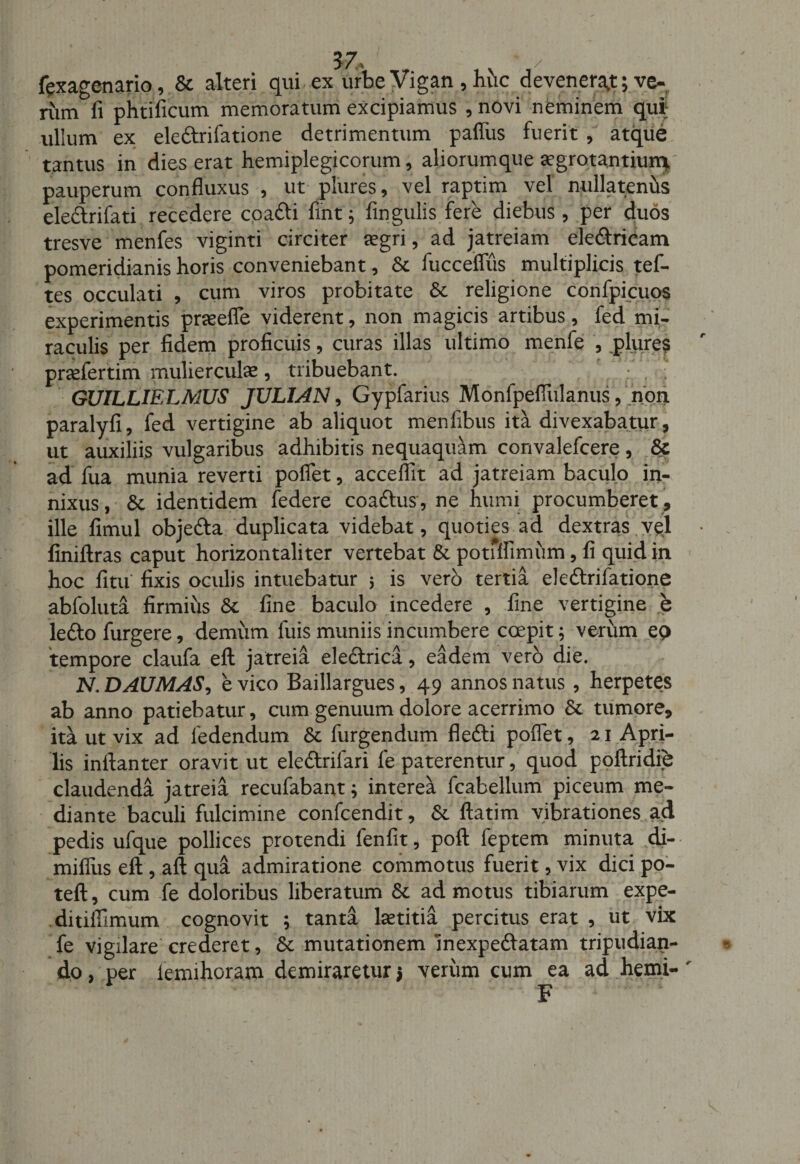 fexagenario, &amp; alteri qui ex urbe Vigan , huc devenerat; ve- riim fi phtificum memoratum excipiamus , novi neminem qui; ullum ex ele&amp;rifatione detrimentum pafliis fuerit , atque tantus in dies erat hemiplegicorum, aliorumque aegrotantiumi pauperum confluxus , ut plures, vel raptim vel nullatenus ele&amp;rifati recedere coafti fint j fingulis fere diebus, per duos tresve menfes viginti circiter aegri, ad jatreiam eleftricam pomeridianis horis conveniebant, Sc fucceflus multiplicis tef- tes occulati , cum viros probitate &amp; religione confpicups experimentis praeefle viderent, non magicis artibus, fed mi¬ raculis per fidem proficuis, curas illas ultimo menfe , .plure? prcefertim mulierculae, tribuebant. ; GUILLIELMUS JULUN, Gypfarius Monfpefiiilanus, nbn paralyfi, fed vertigine ab aliquot menfibus ita divexabatur, ut auxiliis vulgaribus adhibitis nequaquam convalefcere, &amp; ad fua munia reverti poflet, acceflit ad jatreiam baculo in¬ nixus , 6c identidem federe coadtus, ne humi procumberet, ille fimul objedla duplicata videbat, quoties ad dextras vel finiftras caput horizontaliter vertebat &amp; potiffimum, fi quid in hoc fitu fixis oculis intuebatur 5 is vero tertia eleftrifatione abfoluta firmius &amp; fine baculo incedere , fine vertigine e ledlo furgere, demum fuis muniis incumbere coepit; verum eo tempore claufa eft jatreia ele&amp;rica, eadem vero die. N.DAUMAS, e vico Baillargues, 49 annos natus , herpetes ab anno patiebatur, cum genuum dolore acerrimo &amp;. tumore, ita ut vix ad ledendum &amp; furgendum flefti poflet, 21 Apri¬ lis inflanter oravit ut eledlrifari fe paterentur, quod poftridib claudenda jatreia recufabant; interea fcabellum piceum me¬ diante baculi fulcimine confcendit, &amp; ftatim vibrationes ad pedis ufque pollices protendi fenfit, poft feptem minuta di- mifliis eft , aft qua admiratione commotus fuerit, vix dici po- teft, cum fe doloribus liberatum &amp; admotus tibiarum expe¬ di tifiimum cognovit ; tanta hetitia percitus erat , ut vix fe vigilare crederet, Sc mutationem inexpe&amp;atam tripudian¬ do, per femihoram demiraretur* verum cum ea ad hemi-' F