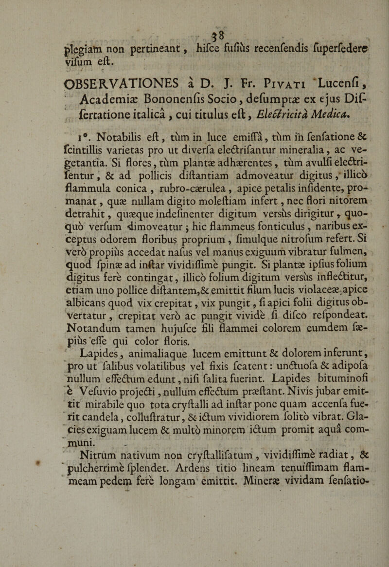 $8 plegiam non pertineant, hifce fufius recenfendis fuperfedere vifum e It. OBSERVATIONES a D. J. Fr. Piyati ‘Lucenfi, Academiae Bononenfis Socio, defumptae ex ejus Di£ fercatione icalica , cui titulus eft, EleElricitd, Medica* i°. Notabilis eft, tum in luce emiffa, tum in fenfatione &amp; fcintillis varietas pro ut diverfa ele&amp;rifantur mineralia, ac ve¬ getantia. Si flores, tiim plantae adherentes, tum avulfi eledtri- fentur , &amp; ad pollicis diftantiam admoveatur digitus ,* illico flammula conica , rubro-caerulea , apice petalis infidente, pro- manat, quae nullam digito moleftiam infert, nec flori nitorem detrahit, quaeque indefinenter digitum vershs dirigitur y quo¬ quo verfum dimoveatur j hic flammeus fonticulus, naribus ex¬ ceptus odorem floribus proprium, fimulque nitrofum refert. Si vero propius accedat nafus vel manus exiguum vibratur fulmen, quod fpinae ad inftar vividiflime pungit. Si plantae ipfius folium digitus fere contingat, illico folium digitum versus infleftitur, etiam uno pollice diftantem,&amp; emittit filum lucis violaceae.apice albicans quod vix crepitat, vix pungit, fi apici folii digitus ob¬ vertatur , crepitat vero ac pungit vivide fi difco refpondeat. Notandum tamen hujufce fili flammei colorem eumdem fae- pius efle qui color floris. Lapides, animaliaque lucem emittunt Sc dolorem inferunt, pro ut falibus volatilibus vel fixis fcatent: unftuofa &amp; adipofa nullum effeftum edunt, nifi falita fuerint. Lapides bituminofi e Vefuvio projefti, nullum efFebtiim praeftant. Ni vis jubar emit¬ tit mirabile quo tota cryftalli ad inftar pone quam accenfa fue¬ rit candela, colluftratur, &amp; iftum vividiorem folito vibrat. Gla¬ cies exiguam lucem St multo minorem iftum promit aqua com¬ muni. _ Nitrum nativum non cryftallifatum , vividiflime radiat, &amp; pulcherrime fplendet. Ardens titio lineam tenuiflimam flam¬ meam pedem fere longam emittit. Minerse vividam fenfatio-