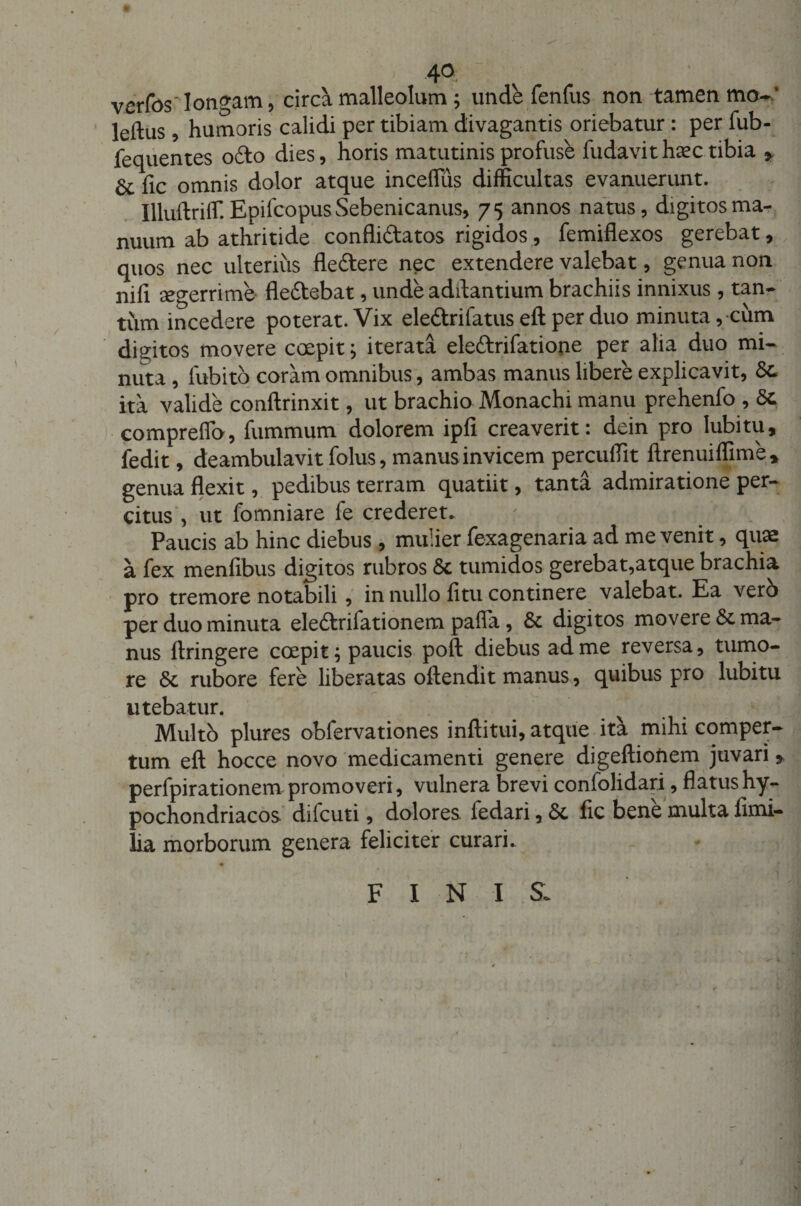 40 verfos longam, circa malleolum; unde fenfus non tamen mo-* leftus, humoris calidi per tibiam divagantis oriebatur : per fub- fequentes ofto dies, horis matutinis profuse fudavith^c tibia * fic omnis dolor atque inceflus difficultas evanuerunt. Illuftriffi Epifcopus Sebenicanus, 75 annos natus, digitos ma¬ nuum ab athritide confli&amp;atos rigidos, femiflexos gerebat, quos nec ulterius fle&amp;ere nec extendere valebat, genua non nifi aegerrime fle&amp;ebat, unde aditantium brachiis innixus, tan¬ tum incedere poterat. Vix ele&amp;rifatus eft per duo minuta, cum digitos movere coepit; iterata ele&amp;rifatione per alia duo mi¬ nuta , fubitb coram omnibus, ambas manus libere explicavit, Sc¬ ita valide conftrinxit, ut brachio Monachi manu prehenfo , Sc compreffo, fummum dolorem ipfi creaverit: dein pro lubitu, fedit, deambulavit folus, manus invicem percuffit ftrenuiffime* genua flexit, pedibus terram quatiit, tanta admiratione per¬ citus , ut fomniare fe crederet. Paucis ab hinc diebus , mulier fexagenaria ad me venit, quae a fex menfibus digitos rubros Se tumidos gerebat,atque brachia pro tremore notabili , in nullo fi tu continere valebat. Ea vero per duo minuta eleftrifationem pafla, Se digitos movere Se ma¬ nus ftringere coepit; paucis poft diebus ad me reversa, tumo¬ re Se rubore fere liberatas oftendit manus, quibus pro lubitu utebatur. Multo plures obfervationes inftitui, atque ita mihi comper¬ tum eft hocce novo medicamenti genere digeftionem juvari » perfpirationem promoveri, vulnera brevi confolidari, flatus hy¬ pochondriacos dilcuti, dolores fedari, Se fic bene multa fimi- lia morborum genera feliciter curari. FINIS.