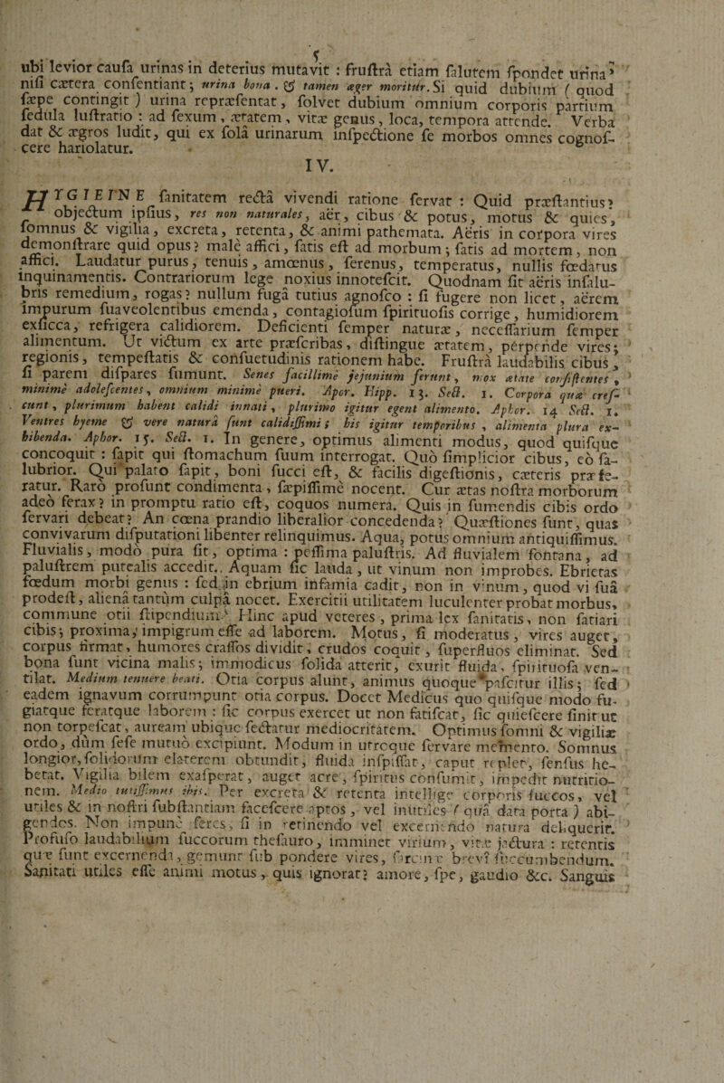 ubi leviorcaufa urinas in deterius mutavit : fruflra etiam falutem fpondet urina* nili cetera confentiant; urina bona. tamen ager moritur.Si quid dubium ( ouod fiepe contingit ) urina reprxfentat , folvet dubium omnium corporis partium 1 Q 1  V* 1 ’ vitx genus, loca, tempora attende. Verba dat &amp; xgros ludit, qui ex fola urinarum infpedtione Te morbos omnes cognof* cere hariolatur. ® ; IV* ' H TS TN E &amp;nitatem re&amp;a vivendi ratione fervat: Quid prxfhntius&gt; objedtum lpfius, res non naturales, aer, cibus &amp; potus, motus &amp; quies, lomnus &amp;c vigilia, excreta, retenta, Sc animi pathemata. Aeris in cotpora vires demonltrare quid opus? male affici, fatis eft ad morbum-, fatis ad mortem, non affici. Laudatur purus, tenuis, amoenus, ferenus, temperatus, nullis foedamus inquinamentis. Contrariorum lege noxius innotefcit. Quodnam fit aeris infalu- bris remedium, rogas? nullum fuga tutius agnofco : fi fugere non licet, aerem impurum fuaveolentibus emenda, contagiofum fpirituofis corrige, humidiorem exucca, refrigera calidiorem. Deficienti femper naturx, neceffiarium femper alimentum, vjt vicffum ex arte pracfcribas, diflingue xtatem, perpende vires i regionis, tempeffatis 8&gt;c confuetudinis rationem habe. Fruffra laucfabilis cibus, U parem difpares flimunt. Senes facillime jejunium ferunt, mox atate cotf flentes , minime adolefcentes, omnium minime pueri. Aper. Eipp. 15. Sebi. 1. Corpora qua cref eunt, plurimum habent calidi innati, plurimo igitur egent alimento. Aphor. 14 Sebi. I. Ventres byetne vere natura funt calidzjftmi i his igitur temporibus , alimenta plura ex¬ hibenda. Aphor. 15. Sebi. 1. In genere, optimus alimenti modus, quod quifque concoquit : fapit qui ftomachum fuum interrogat. Quo fimpficior cibus, eofa- lubrior. C^ui palato fapit, boni fucci eft, &amp; facilis digeftionis, exteris prxfe¬ ratur. Raro profunt condimenta , fxpiffime nocent. Cur xtas noftra morborum adeo ferax? m promptu ratio eft, coquos numera. Quis jn fumendis cibis ordo fervari debeat? An caena prandio liberalior concedenda? Quxftiones funt, quas convivarum difputationi libenter relinquimus. Aqua, potus omnium antiquiffimus. Fluvialis, modo pura fit, optima :peffima paluftris. Ad fluvialem fontana, ad paluftrem putealis accedit.. Aquam fic lauda, ut vinum non improbes. Ebrietas foedum morbi genus : fcd.jn ebrium infamia cadit, non in vinum, quod vi fua prodeiF, aliena tantum culpa nocet. Exercitii utilitatem luculenter probat morbus, commune otii ftipendiuiii- Flinc apud veteres, prima lex fanitatis, non fatiari cibis-, proxima,' impigrum effe -ad laborem. Motus, fi moderatus, vires auget, corpus Armat&gt; humores craffos dividit, crudos coquit, fuperfluos eliminat. Sed bona funt vicina malis*, immodicus folida atterit, exurit fluida, fpiiituofa ven¬ tilat. Medium tenuere beati. Otia corpus alunt, animus quoque *pafcitur illis; fed eadem ignavum corrumpunt otia corpus. Docet Medicus quo quifque modo fu- giatque feratque laborem : fic corpus exercet ut non fatifeat, fic quiefeere finit ut non torjaefcat, auream ubique fe&amp;atur mediocritatem. Optimus fomni &amp; vigilbe ordo, dum fefe mutuo excipiunt. Modum in utreque fervare memento. Somnus, longior,folidorUm elaterera obtundit, fluida infpiffiit, caput replet, fenfus he- betat. Vigilia bilem exafperat, auget acre , fpirittis confumit, impedit nutritio- nem. Medio tutijfimMs ibis. Per excreta &amp; retenta intellige corporis fuccos, vel utiles &amp; m noftri fubftantiam facefcere aptos, vel inutiles f qua data porta ) abi¬ gendos. Non impune^ feres, fi in retinendo vel excernendo natura deliquerit. Profufo laudabilium fuccorum thelauro, imminet virium, vitae ja&amp;ura : retentis que funt excernendi, gemunt fub pondere vires, f rem r brevi fueeu rubendum. Sanitati utiles effe animi motus, quis ignorat? amore, fpe, gaudio &amp;c. Sanguis