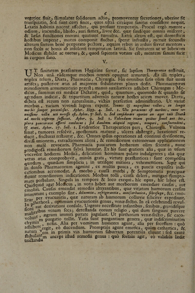 vegetior fluit, fKmulatur folidorum adio, promoventur fecretiones, uberior fit tranfpiratio. Sed funt certi fines, quos ultra citraque fanitas confidere nequit. Laxatis habenis nocent affedus, qui profunt temperatis. Procul ergo moeror* odium, iracundia, libido, auri fames^, livor &amp;c. quae fusdeque omnia mifcent, &amp; lxfas functiones enormi quatiunt tumultu. Extra aleam ed, qui domedicis hodibus imperat, motos componit fludus, fperat infaudis, metuit fecundis alteram fortem bene praeparato pedore, aequam rebus in arduis fervat mentem , non fecus ac bonis ab infolenti temperatam laetitia. Sic fanitatem ut ut lubricam Medicus dabilit ac tuetur ■&gt; quod fapientis votum ed&gt; mentem fanam facit in corpore fano. \i‘ V. UT fanitatem praefentem Hygieine fervat, fic lapfam Therapeutice redituit. Non una eademque morbos omnes opugnat armatura. /Es illi triplex, triplex telum. Dueta, Pharmacia, Chirurgia. His omnibus fatis olim fuit unus artifex j poderior aetas ad majorem fedulitatem plures dedit. Pharmacopaeus remediorum armamentario praeed *, manus auxiliatrices adhibet Chirurgus : Me¬ dicus , fummus rei medicae Didator, quid, quantum, quomodo &amp;c quando fit agendum indicat, &amp; tripartitam adversus naturae hodes aciem movet. Diaeta, debita ed rerum non naturalium, vidus praefertim adminidratio. Ut variat morbus, variam vivendi legem expetit. Tenuis $5 exqui/itus vtblus, in longis morbis Jemper periculofus. Aphor, Hipp. 4. Sebi, l, XJbt peracutus ejl morbus, tunc te- tiuijjtmo vibln uti necejje ejl, Aphor, 7* Setl, I» Sed conjiderare oportet an ager tali Diata ad morbi vigorem fufficiat, Aphor, 9. Sebi I. Videndum etiam quibus femel aut bis * plura paucior ave offerri conducat i fed dandum aliquid regioni, tempori, coufuetudini, atati. Aphor, 17. Sebi, 1. Evidentior Therapeutices pars, Chirurgia. Vulnera fanat, tumores refolvit, apodemata maturat, ulcera abdergit, luxationes re¬ ducit , fraduras redaurat, &amp;c. Omnes ipfius operationes ad continui divifionem, divifi unionem, extradionem alieni, &amp; remediorum externorum applicationem non male revocaris. Pharmacia paucarum herbarum olim fcientia , nunc prodigiofa remediorum fylva luxuriat. Ex his funt gratiora alia, quae in ufum vocavere hodierni Medici, delicatiori hominum palato indulgentes ; alia quae vetus aetas comprobavit, minus grata, virtute praedantiora : funt compofita quaedam , quaedam fimplicia *, in utrifque mitiora , vehementiora. Sapir qui in denfo -Pharmacorum agmine , ex multis pauca , ex paucis exquifita indi¬ cationibus accomodat. A morbo , caufa morbi , &amp; Symptomatis praecipuae fluunt remediorum indicationes. Morbus tolli , caufa deleri, mitigari fyrnpto- mata podulant. Singula in tempore &amp; loco exequi,hic opus, hic labor ed. Quidquid agat Medicus , in votis habet aut morborum emendare caufas , aut emobri- Caufas emendat remediis alterantibus, quae vitiatam humorum crafim immutant exemplo {int, diluentia, refrigerantia , antifcorbutica, febrtfuga , &amp;C. cmo- per evacuantia, quae naturam ab humorum colluvie feliciter expediunt. iltUrihethora , optimum evacuationis genus, venae-fedio. In ea celebranda revul- J.n ? aut derivationi confule. Urgente neceffitate infantibus, fenibus, gravidifque b°nl ibus venam feca j detedanda eorum religio , qui dum fanguini parcere m 1 t &gt; aegrum immiti pietate jugulant. Ut plethoram venae-fedio, fic caco- volun m purgatio tollit. Varia lunt purgantium genera, quae indiferiminatim chymia ? nefas. Alia per vomitum humores agunt, alia per feceffum : quo adhibereerglt^ ducendum. Promptius agunt emetica, quam cathartica, &amp; natura vem in primis viis humorum faburram potentius eluunt : fed caute ftabulantm anceps idud remedii genus : quo fortius agit, eo validius laedit tradandu