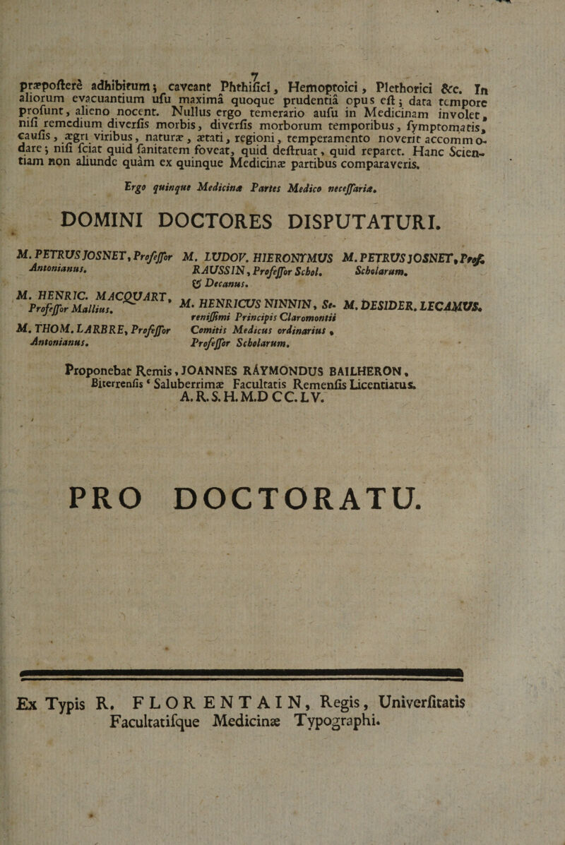 praepoftere adhibitum 5 caveant JPhthifici, Hemoptoici, Plethorici &amp;c. In aliorum evacuantium ufu maxima quoque prudentia opu s eft j data tempore profunt, alieno nocent. Nullus ergo temerario aufu in Medicinam involet, nin remedium diverfis morbis, diverfis morborum temporibus, fymptomatis, caufis , aegri viribus, natura, aetati, regioni, temperamento noverit accomm o- dare-, mfi fciat quid fanitatem foveat, quid deftruat, quid reparet. Hanc Scien¬ tiam non aliunde quam ex quinque Medicinae partibus comparaveris. Ergo quinque Medicina Partes Medico necejjaria. DOMINI DOCTORES DISPUTATURI. M. PETRUS JOSNET, ProfeJJbr M. LUDOV. HIERONYMUS M. PETRUS ]OSNET,rtt£ Antonianus. RAUSSIN ^ProfeJJbr Scbol. Scholarum. Decanus. M. HENR1C. MACQVART, ProfeJJbr Mallius. M. THOM. LARBRE, ProfeJJbr Antonianus. M. HENRICUS NINNlNy Se. M. DES1DER. LECAMVS* renijjimi Principis Claromontii Comitis Medicus ordinarius % ProfeJJbr Scholarum. Proponebat Remis, JOANNES RAYMONDUS BAILHERON, Biterrenfis ‘ Saluberrimi Facultatis Remenfis Liccndatus. A.R.S.H.M.D CC.LV. PRO DOCTORATU. *eeeeeeeeeeeeeeeeseeeeeeeeeeeeeeseseeeseseeeeeeessbbs^ Ex Typis R. FLORENTAIN, Regis, Univerfitatis Facultatifque Medicinae Typographi.