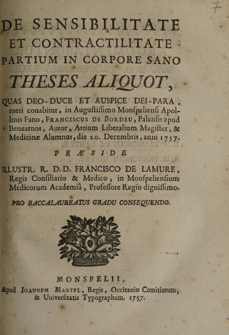 de sensibilitate ET CONTRACTILITATE PARTIUM IN CORPORE SANO * quas deo-duce et auspice DEI-PARA ; tueri conabitur» in Auguftiflimo Monfpelienfi Apol¬ linis Fano, Franciscus de Bordeu, Palenfic apud • Benearnos, Aucor * Artium Liberalium Magiittr, &amp; Medicinae Alumnus,die 10. Decembris,anni 1757. V . - - ' • , P R J£ S I D E ILLUSTR. R. D. D. FRANCISCO DE LAMURE» Regis Confiliario &amp; Medico , in Monfpelienfium Medicorum Academia, Profeffore Regio digniflimo* mo BACCAL AUREATUS GRADU CONSEQUENDO, MONSPELII r Apud Joannem Martfl, Regis, Occitanije Comitiorum &amp; Univerfitatis Typographum, 1757»