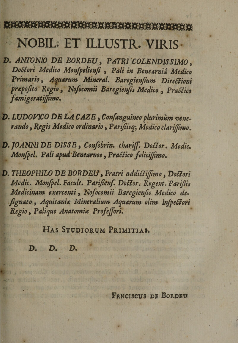 NOBIL. ET ILLUSTR. VIRIS D. ANTONIO DE BORDEU, PATRI COLENDIS SIMO, Do&amp;ori Medico Monfpelienfi , Pali in Benearnid Medico Primario, Aquarum Mineral. Baregienfium Dire&amp;ioni frxpofito Regio, Nofocomii Baregienfis Medico , Prattico famigeratijfimo. 'D* LUDO PICO DE LA CAZE t Confanguineoplurimum vene¬ rando , Regis Medico ordinario, Parifiisq\ Medico clarijfimo. D. JOANNl DE D1SSE t Confobrin. tharijf. DoSlor. Medie. Monfitel, Pali apud Benearnos y PraSlico felicifjtmo. ♦ • ^ v ’ D. THE0PH1L0 DE BORDEU, Fratri addiSliffimo, DoSlori Medie. Monfpel. Facuit. Parifienf. D ocior i Regent. Parifiis Medicinam exercenti, Nofocomii Baregienfis Medico de- fignato, Aquitania Mineralium Aquarum olim lnfpettori Regio y Palique Anatomix Profejfori. Has Studiorum Primitias. D. D. D. s m * . , * ' : *.. % - * «, ' 7 - • . Frnciscus de Bordeu